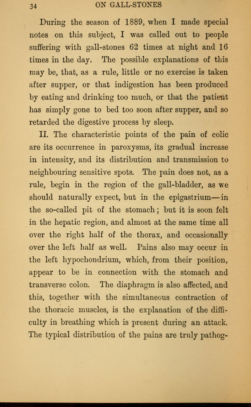 During the season of 1889, when I made special notes on this subject, I was called out to people suffering with gall-stones 62 times at night and 16 times in the day. The possible explanations of this may be, that, as a rule, little or no exercise is taken after supper, or that indigestion has been produced by eating and drinking too much, or that the patient has simply gone to bed too soon after supper, and so retarded the digestive process by sleep. II. The characteristic points of the pain of colic are its occurrence in paroxysms, its gradual increase in intensity, and its distribution and transmission to neighbouring sensitive spots. The pain does not, as a rule, begin in the region of the gall-bladder, as we should naturally expect, but in the epigastrium—in the so-called pit of the stomach; but it is soon felt in the hepatic region, and almost at the same time all over the right half of the thorax, and occasionally over the left half as well. Pains also may occur in the left hypochondrium, which, from their position, appear to be in connection with the stomach and transverse colon. The diaphragm is also affected, and this, together with the simultaneous contraction of the thoracic muscles, is the explanation of the diffi- culty in breathing which is present during an attack. The typical distribution of the pains are truly pathog-