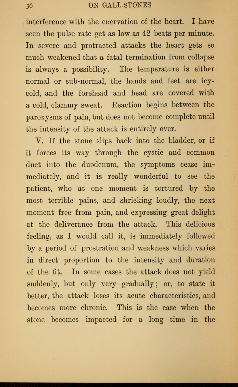 interference with the enervation of the heart. I have seen the pulse rate get as low as 42 beats per minute. In severe and protracted attacks the heart gets so much weakened that a fatal termination from collapse is always a possibility. The temperature is either normal or sub-normal, the hands and feet are icy- cold, and the forehead and head are covered with a cold, clammy sweat. Eeaction begins between the paroxysms of pain, but does not become complete until the intensity of the attack is entirely over. V. If the stone slips back into the bladder, or if it forces its way through the cystic and common duct into the duodenum, the symptoms cease im- mediately, and it is really wonderful to see the patient, who at one moment is tortured by the most terrible pains, and shrieking loudly, the next moment free from pain, and expressing great delight at the deliverance from the attack. This delicious feeling, as I would call it, is immediately followed by a period of prostration and weakness which varies in direct proportion to the intensity and duration of the fit. In some cases the attack does not yield suddenly, but only very gradually; or, to state it better, the attack loses its acute characteristics, and becomes more chronic. This is the case when the stone becomes impacted for a long time in the