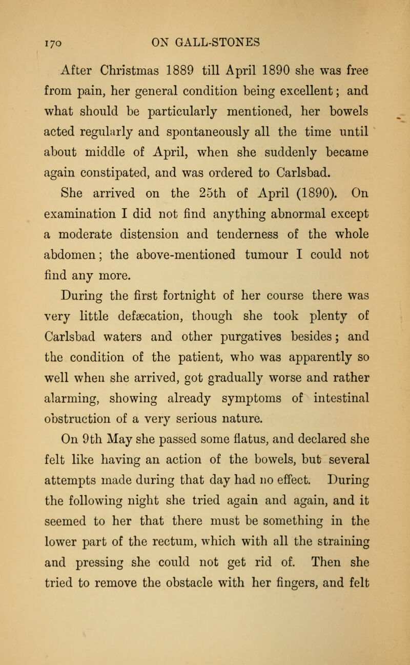 After Christmas 1889 till April 1890 she was free from pain, her general condition being excellent; and what should be particularly mentioned, her bowels acted regularly and spontaneously all the time until about middle of April, when she suddenly became again constipated, and was ordered to Carlsbad. She arrived on the 25th of April (1890). On examination I did not find anything abnormal except a moderate distension and tenderness of the whole abdomen; the above-mentioned tumour I could not find any more. During the first fortnight of her course there was very little defaecation, though she took plenty of Carlsbad waters and other purgatives besides; and the condition of the patient, who was apparently so well when she arrived, got gradually worse and rather alarming, showing already symptoms of intestinal obstruction of a very serious nature. On 9 th May she passed some flatus, and declared she felt like having an action of the bowels, but several attempts made during that day had no effect. During the following night she tried again and again, and it seemed to her that there must be something in the lower part of the rectum, which with all the straining and pressing she could not get rid of. Then she tried to remove the obstacle with her fingers, and felt