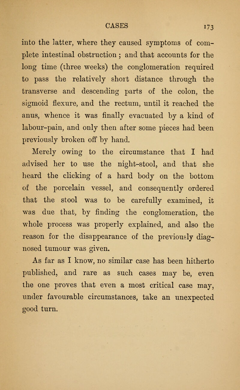 into the latter, where they caused symptoms of com- plete intestinal obstruction ; and that accounts for the long time (three weeks) the conglomeration required to pass the relatively short distance through the transverse and descending parts of the colon, the sigmoid flexure, and the rectum, until it reached the anus, whence it was finally evacuated by a kind of labour-pain, and only then after some pieces had been previously broken off by hand. Merely owing to the circumstance that I had advised her to use the night-stool, and that she heard the clicking of a hard body on the bottom of the porcelain vessel, and consequently ordered that the stool was to be carefully examined, it was due that, by finding the conglomeration, the whole process was properly explained, and also the reason for the disappearance of the previously diag- nosed tumour was given. As far as I know, no similar case has been hitherto published, and rare as such cases may be, even the one proves that even a most critical case may, under favourable circumstances, take an unexpected good turn.