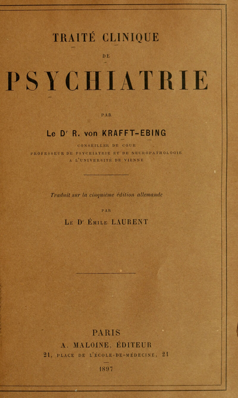 DE PSYCHIATRIE l'AR Le D' R. von KRAFFT-EBING C 0 N s E I L L ER DE COUR. PROFESSEUR DE PSYCHIATRIE ET DE N E U R 0 P A T H 0 L 0 G1E A l'uni VEPvSITÉ DE VIENNE Traduit sur la cinquième édition allemande Le D' Emile LAURENT PARIS A. MALOINE, ÉDITEUR 21, PLACE DE l'école-de-médecine, 21 1897