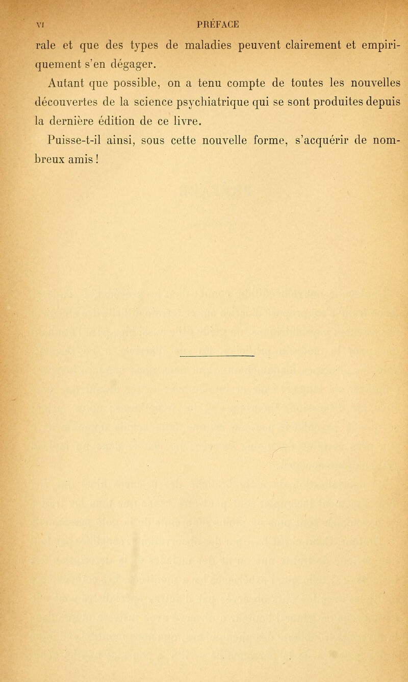 VI PRÉFACE raie et que des types de maladies peuvent clairement et empiri- quement s'en dégager. Autant que possible, on a tenu compte de toutes les nouvelles découvertes de la science psychiatrique qui se sont produites depuis la dernière édition de ce livre. Puisse-t-il ainsi, sous cette nouvelle forme, s'acquérir de nom- breux amis !
