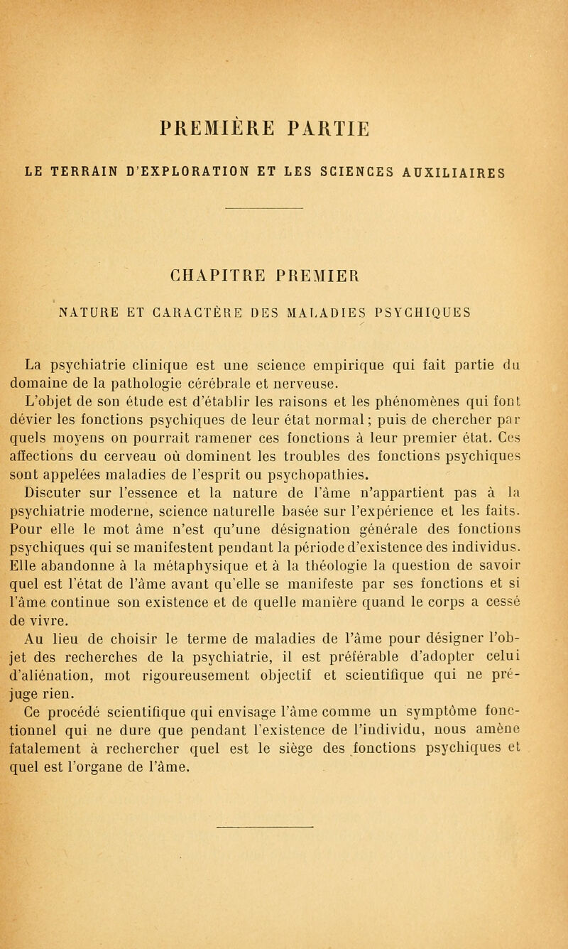 PREMIERE PARTIE LE TERRAIN D'EXPLORATION ET LES SCIENCES AUXILIAIRES CHAPITRE PREMIER NATURE ET CARACTÈRE DES MAf.ADIES PSYCHIQUES La psychiatrie clinique est une science empirique qui fait partie du domaine de la pathologie cérébrale et nerveuse. L'objet de son étude est d'établir les raisons et les phénomènes qui font dévier les fonctions psychiques de leur état normal; puis de chercher par quels moyens on pourrait ramener ces fonctions à leur premier état. Ces affections du cerveau où dominent les troubles des fonctions psychiques sont appelées maladies de l'esprit ou psychopathies. Discuter sur l'essence et la nature de l'âme n'appartient pas à la psychiatrie moderne, science naturelle basée sur l'expérience et les faits. Pour elle le mot âme n'est qu'une désignation générale des fonctions psychiques qui se manifestent pendant la période d'existence des individus. Elle abandonne à la métaphysique et à la théologie la question de savoir quel est l'état de l'âme avant qu'elle se manifeste par ses fonctions et si l'âme continue son existence et de quelle manière quand le corps a cessé de vivre. Au lieu de choisir le terme de maladies de l'âme pour désigner l'ob- jet des recherches de la psychiatrie, il est préférable d'adopter celui d'aliénation, mot rigoureusement objectif et scientifique qui ne pré- juge rien. Ce procédé scientifique qui envisage l'âme comme un symptôme fonc- tionnel qui ne dure que pendant l'existence de l'individu, nous amène fatalement à rechercher quel est le siège des fonctions psychiques et quel est l'organe de l'âme.
