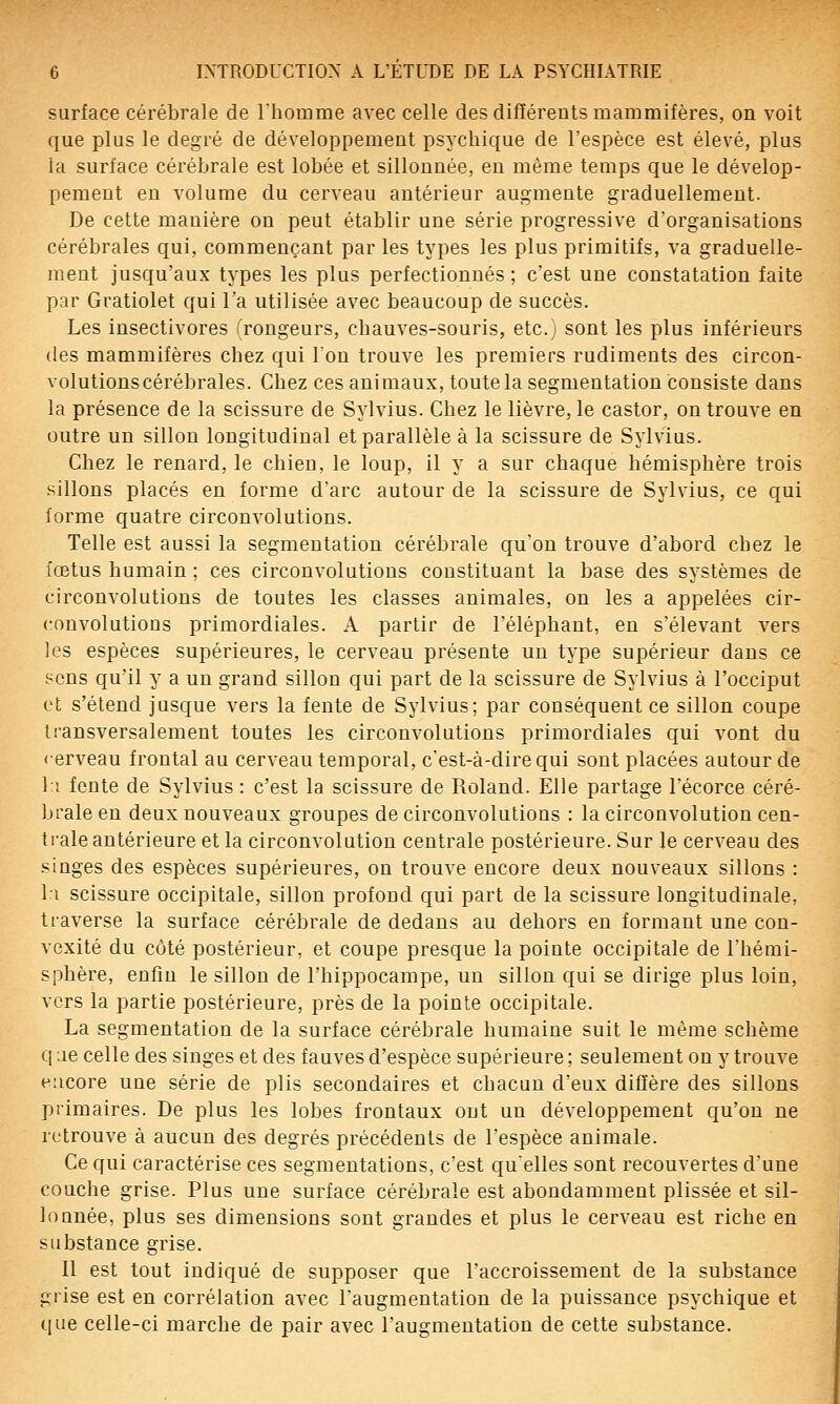 surface cérébrale de Ihomme avec celle des différents mammifères, on voit que plus le degré de développement psychique de l'espèce est élevé, plus la surface cérébrale est lobée et sillonnée, en même temps que le dévelop- pement en volume du cerveau antérieur augmente graduellement. De cette manière on peut établir une série progressive d'organisations cérébrales qui, commençant par les types les plus primitifs, va graduelle- ment jusqu'aux types les plus perfectionnés ; c'est une constatation faite par Gratiolet qui l'a utilisée avec beaucoup de succès. Les insectivores (rongeurs, chauves-souris, etc.; sont les plus inférieurs (les mammifères chez qui l'on trouve les premiers rudiments des circon- volutions cérébrales. Chez ces animaux, toute la segmentation consiste dans la présence de la scissure de Sylvius. Chez le lièvre, le castor, on trouve en outre un sillon longitudinal et parallèle à la scissure de Sylvius. Chez le renard, le chien, le loup, il y a sur chaque hémisphère trois sillons placés en forme d'arc autour de la scissure de Sylvius, ce qui forme quatre circonvolutions. Telle est aussi la segmentation cérébrale qu'on trouve d'abord chez le fœtus humain ; ces circonvolutions constituant la base des systèmes de circonvolutions de toutes les classes animales, on les a appelées cir- convolutions primordiales. A partir de l'éléphant, en s'élevant vers les espèces supérieures, le cerveau présente un type supérieur dans ce sens qu'il y a un grand sillon qui part de la scissure de Sylvius à l'occiput et s'étend jusque vers la fente de Sylvius; par conséquent ce sillon coupe transversalement toutes les circonvolutions primordiales qui vont du cerveau frontal au cerveau temporal, c'est-à-dire qui sont placées autour de l:i fente de Sylvius : c'est la scissure de Roland. Elle partage l'écorce céré- brale en deux nouveaux groupes de circonvolutions : la circonvolution cen- trale antérieure et la circonvolution centrale postérieure. Sur le cerveau des singes des espèces supérieures, on trouve encore deux nouveaux sillons : l:i scissure occipitale, sillon profond qui part de la scissure longitudinale, traverse la surface cérébrale de dedans au dehors en formant une con- vexité du côté postérieur, et coupe presque la pointe occipitale de l'hémi- sphère, enfin le sillon de l'hippocampe, un sillon qui se dirige plus loin, vers la partie postérieure, près de la pointe occipitale. La segmentation de la surface cérébrale humaine suit le même schème q ae celle des singes et des fauves d'espèce supérieure ; seulement on y trouA'e encore une série de plis secondaires et chacun d'eux diffère des sillons primaires. De plus les lobes frontaux ont un développement qu'on ne retrouve à aucun des degrés précédents de l'espèce animale. Ce qui caractérise ces segmentations, c'est qu'elles sont recouvertes d'une couche grise. Plus une surface cérébrale est abondamment plissée et sil- loanée, plus ses dimensions sont grandes et plus le cerveau est riche en substance grise. 11 est tout indiqué de supposer que l'accroissement de la substance grise est en corrélation avec l'augmentation de la puissance psychique et que celle-ci marche de pair avec l'augmentation de cette substance.