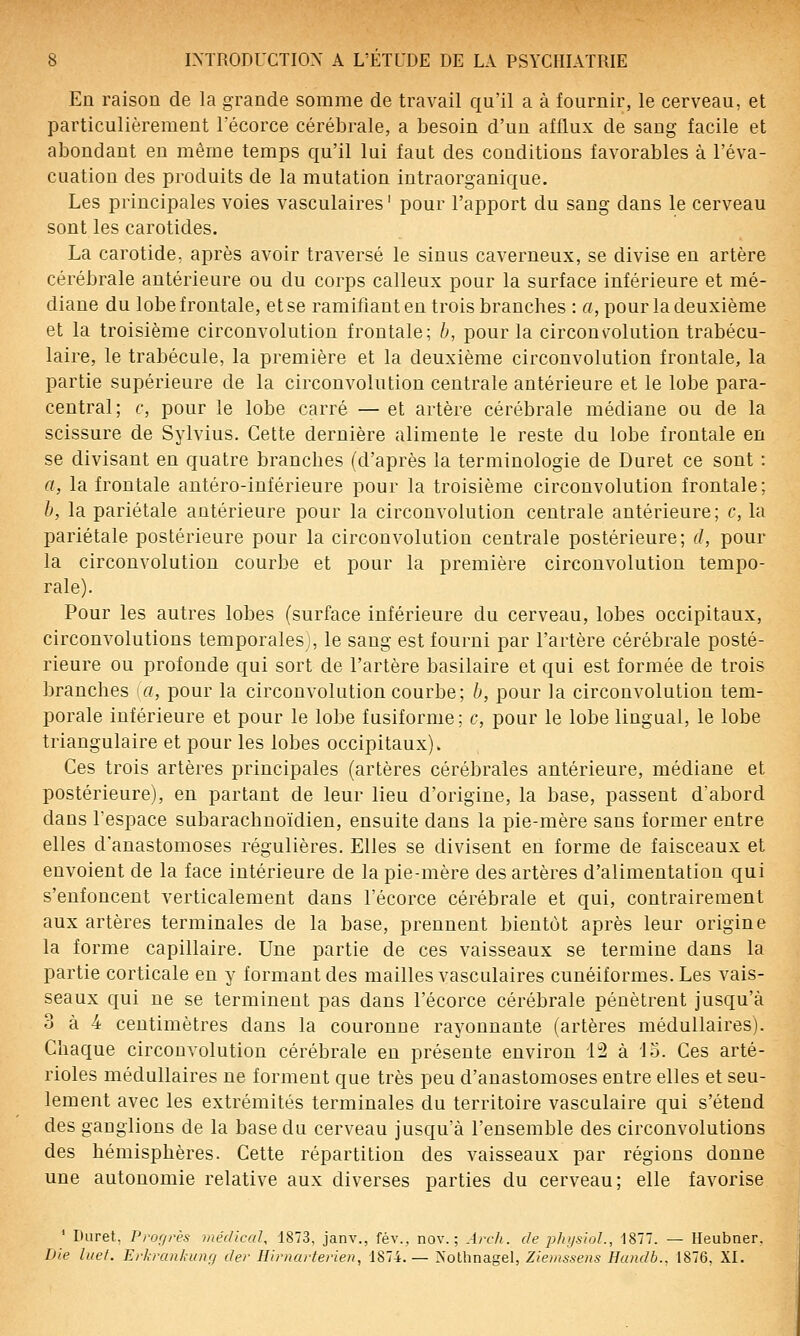 En raison de la grande somme de travail qu'il a à fournir, le cerveau, et particulièrement Técorce cérébrale, a besoin d'un afflux de sang facile et abondant en même temps qu'il lui faut des conditions favorables à l'éva- cuation des produits de la mutation intraorganique. Les principales voies vasculaires ' pour l'apport du sang dans le cerveau sont les carotides. La carotide: après avoir traversé le sinus caverneux, se divise en artère cérébrale antérieure ou du corps calleux pour la surface inférieure et mé- diane du lobe frontale, et se ramifiant en trois branches : a, pour la deuxième et la troisième circonvolution frontale; b, pour la circonvolution trabécu- laire, le trabécule, la première et la deuxième circonvolution frontale, la partie supérieure de la circonvolution centrale antérieure et le lobe para- central; c, pour le lobe carré — et artère cérébrale médiane ou de la scissure de Sylvius. Cette dernière alimente le reste du lobe frontale en se divisant en quatre branches (d'après la terminologie de Duret ce sont : a, la frontale antéro-inférieure pour la troisième circonvolution frontale; b, la pariétale antérieure pour la circonvolution centrale antérieure; c, la pariétale postérieure pour la circonvolution centrale postérieure; d, pour la circonvolution courbe et pour la première circonvolution tempo- rale). Pour les autres lobes (surface inférieure du cerveau, lobes occipitaux, circonvolutions temporales , le sang est fourni par l'artère cérébrale posté- rieure ou profonde qui sort de l'artère basilaire et qui est formée de trois branches \a, pour la circonvolution courbe; b, pour la circonvolution tem- porale inférieure et pour le lobe fusiforme; c, pour le lobe lingual, le lobe triangulaire et pour les lobes occipitaux). Ces trois artères principales (artères cérébrales antérieure, médiane et postérieure), en partant de leur lieu d'origine, la base, passent d'abord dans l'espace subarachnoïdien, ensuite dans la pie-mère sans former entre elles d'anastomoses régulières. Elles se divisent en forme de faisceaux et envoient de la face intérieure de la pie-mère des artères d'alimentation qui s'enfoncent verticalement dans l'écorce cérébrale et qui, contrairement aux artères terminales de la base, prennent bientôt après leur origine la forme capillaire. Une partie de ces vaisseaux se termine dans la partie corticale eu y formant des mailles vasculaires cunéiformes. Les vais- seaux qui ne se terminent pas dans l'écorce cérébrale pénètrent jusqu'à 3 à 4 centimètres dans la couronne rayonnante (artères médullaires). Chaque circonvolution cérébrale en présente environ H à io. Ces arté- rioles médullaires ne forment que très peu d'anastomoses entre elles et seu- lement avec les extrémités terminales du territoire vasculaire qui s'étend des ganglions de la base du cerveau jusqu'à l'ensemble des circonvolutions des hémisphères. Cette répartition des vaisseaux par régions donne une autonomie relative aux diverses parties du cerveau; elle favorise ' Duret, Pror/rès médicaU 1873, janv., fév., nov. ; Ai-cli. de pIiijsioL, 1877. — Heubner. Die luet. Erl-rankunrj der Hirnarterien, 1874.— >'olhnagel, Ziemssens Handb.. 1876. XI.