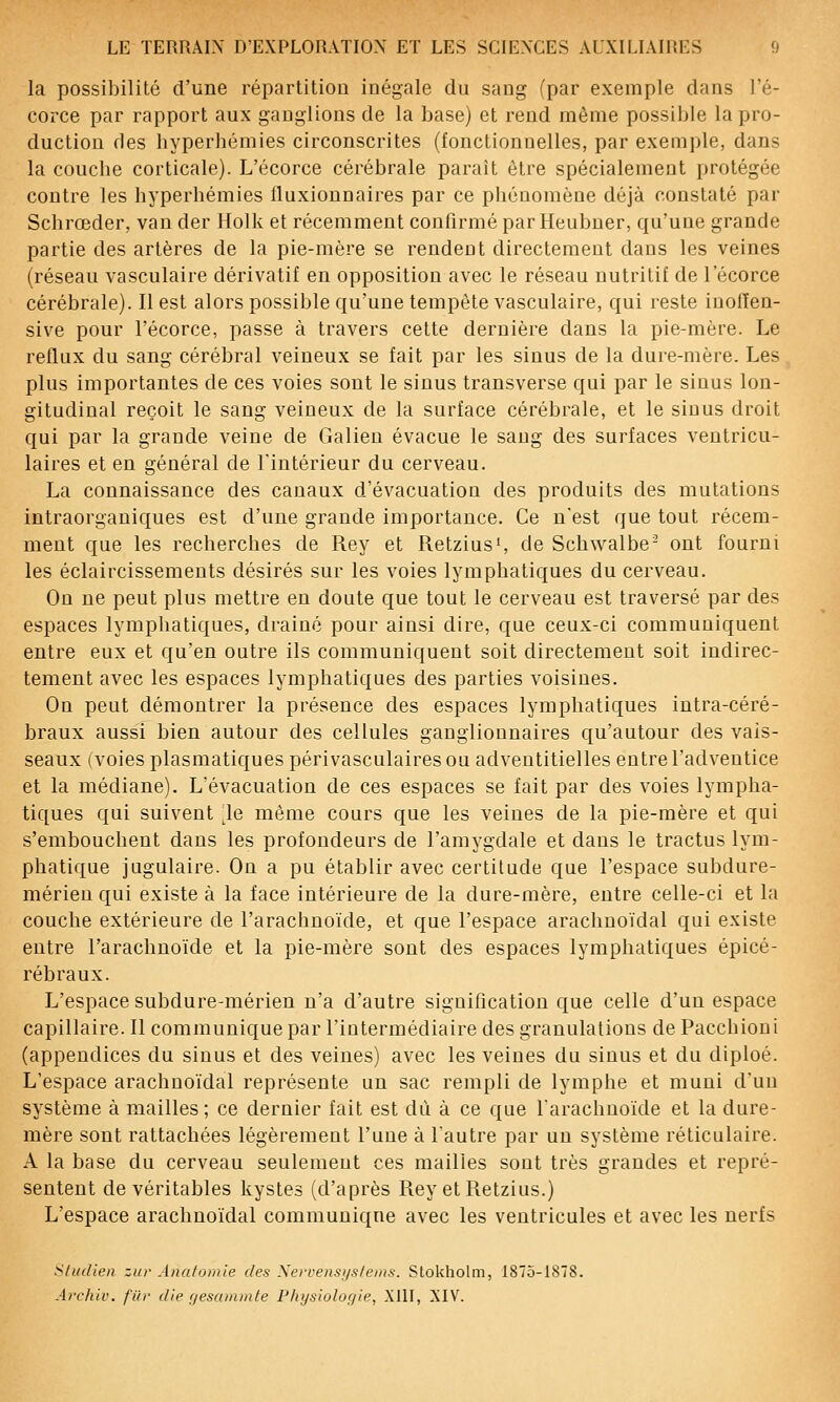 la possibilité d'une répartition inégale du sang (par exemple dans l'é- corce par rapport aux ganglions de la hase) et rend même possible la pro- duction des hyperhémies circonscrites (fonctionnelles, par exemple, dans la couche corticale). L'écorce cérébrale paraît être spécialement protégée contre les hyperhémies lluxionnaires par ce pliénomène déjà constaté par Schrœder, van der Holk et récemment confirmé par Heubner, qu'une grande partie des artères de la pie-mère se rendent directement dans les veines (réseau vasculaire dérivatif en opposition avec le réseau nutritif de l'écorce cérébrale). Il est alors possible qu'une tempête vasculaire, qui reste inolïen- sive pour l'écorce, passe à travers cette dernière dans la pie-mère. Le reflux du sang cérébral veineux se fait par les sinus de la dure-mère. Les plus importantes de ces voies sont le sinus transverse qui par le sinus lon- gitudinal reçoit le sang veineux de la surface cérébrale, et le sinus droit qui par la grande veine de Galien évacue le sang des surfaces ventricu- laires et en général de l'intérieur du cerveau. La connaissance des canaux d'évacuation des produits des mutations intraorganiques est d'une grande importance. Ce n'est que tout récem- ment que les recherches de Rey et Retzius', de Schwalbe- ont fourni les éclaircissements désirés sur les voies lymphatiques du cerveau. Ou ne peut plus mettre en doute que tout le cerveau est traversé par des espaces lymphatiques, drainé pour ainsi dire, que ceux-ci communiquent entre eux et qu'en outre ils communiquent soit directement soit indirec- tement avec les espaces lymphatiques des parties voisines. On peut démontrer la présence des espaces lymphatiques intra-céré- braux aussi bien autour des cellules ganglionnaires qu'autour des vais- seaux (voies plasmatiques périvasculaires ou adventitielles entre l'adventice et la médiane). L'évacuation de ces espaces se fait par des voies lympha- tiques qui suivent le même cours que les veines de la pie-mère et qui s'embouchent dans les profondeurs de l'amygdale et dans le tractus lym- phatique jugulaire. On a pu établir avec certitude que l'espace subdure- mérieu qui existe à la face intérieure de la dure-mère, entre celle-ci et la couche extérieure de l'arachnoïde, et que l'espace arachuoïdal qui existe entre l'arachnoïde et la pie-mère sont des espaces lymphatiques épicé- rébraux. L'espace subdure-mérien n'a d'autre signification que celle d'un espace capillaire. Il communique par l'intermédiaire des granulations de Pacchioni (appendices du sinus et des veines) avec les veines du sinus et du diploé. L'espace arachuoïdal représente un sac rempli de lymphe et muni d'un système à mailles ; ce dernier fait est du à ce que l'arachnoïde et la dure- mère sont rattachées légèrement l'une à l'autre par un système réticulaire. A la base du cerveau seulement ces mailles sont très grandes et repré- sentent de véritables kystes (d'après Rey et Retzius.) L'espace arachnoïdal communiqne avec les ventricules et avec les nerfs Sliidien zia- Ana/omie des Xerrensi/s/ems. Slokholm, 1875-1878. Archiv. fïii' die f/es(i)ninfe Physiolof/ie, XUI, AIV.