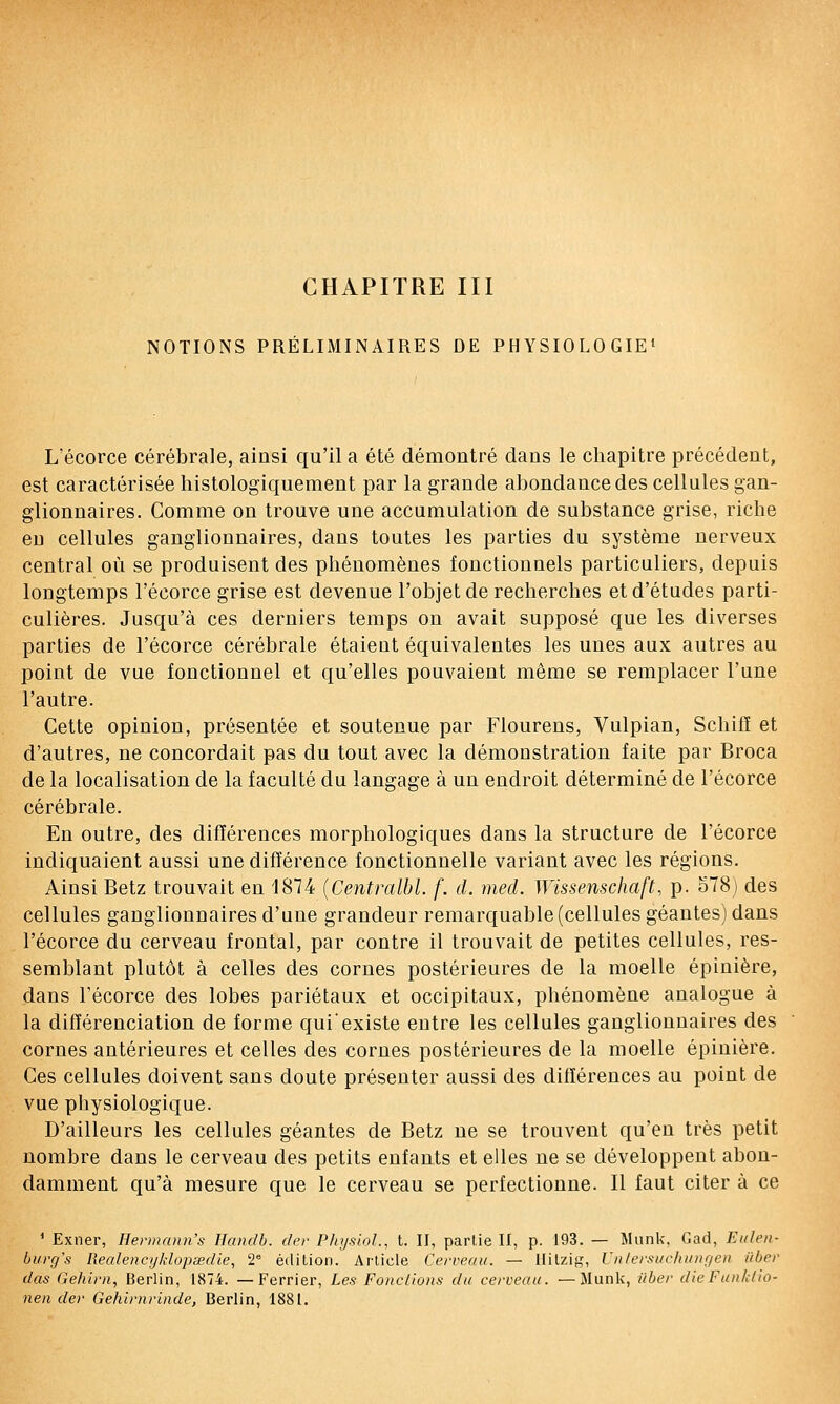 CHAPITRE III NOTIONS PRÉLIMINAIRES DE PHYSIOLOGIE' L'écorce cérébrale, ainsi qu'il a été démontré dans le chapitre précédent, est caractérisée histologiquement par la grande abondance des cellules gan- glionnaires. Comme on trouve une accumulation de substance grise, riche eu cellules ganglionnaires, dans toutes les parties du système nerveux central où se produisent des phénomènes fonctionnels particuliers, depuis longtemps l'écorce grise est devenue l'objet de recherches et d'études parti- culières. Jusqu'à ces derniers temps on avait supposé que les diverses parties de l'écorce cérébrale étaient équivalentes les unes aux autres au point de vue fonctionnel et qu'elles pouvaient même se remplacer l'une l'autre. Cette opinion, présentée et soutenue par Flourens, Vulpian, Scliifï et d'autres, ne concordait pas du tout avec la démonstration faite par Broca de la localisation de la faculté du langage à un endroit déterminé de l'écorce cérébrale. En outre, des différences morphologiques dans la structure de l'écorce indiquaient aussi une différence fonctionnelle variant avec les régions. Ainsi Betz trouvait en 1874 {Centralbl. f. d. mecl. Wissenschaft, p. 578) des cellules ganglionnaires d'une grandeur remarquable (cellules géantes) dans l'écorce du cerveau frontal, par contre il trouvait de petites cellules, res- semblant plutôt à celles des cornes postérieures de la moelle épinière, dans l'écorce des lobes pariétaux et occipitaux, phénomène analogue à la différenciation de forme qui'existe entre les cellules ganglionnaires des cornes antérieures et celles des cornes postérieures de la moelle épinière. Ces cellules doivent sans doute présenter aussi des différences au point de vue physiologique. D'ailleurs les cellules géantes de Betz ne se trouvent qu'en très petit nombre dans le cerveau des petits enfants et elles ne se développent abon- damment qu'à mesure que le cerveau se perfectionne. Il faut citer à ce ^ Exner, Hermann's Handh. dcr P/njsiol., t. II, partie II, p. 193. — Munk, Cad, Eidcn- ùurg's Realencjjklopsedie, 2° édition. Article Cerveau. — Hilzig, Untersiicla/nf/eu iibcr das Gehtrn, Berlin, 1874. — Ferrier, Les Fondions du cerveau. —Munk, ûber dieFunkllo- nen der Gehirnrinde, Berlin, 1881.