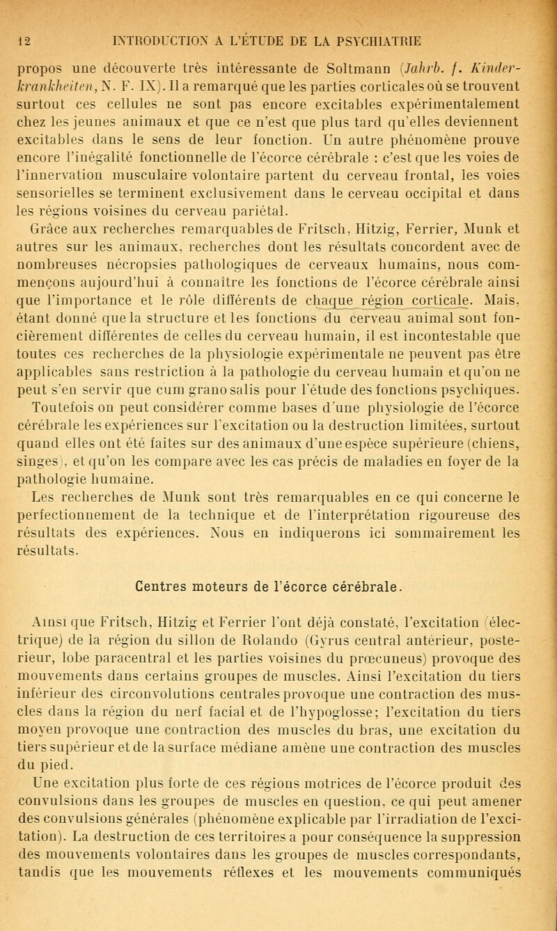 propos une découverte très intéressante de Soltmann (Jahrb. f. Kinder- krankheiten,^,. F. IX). lia remarqué que les parties corticales où se trouvent surtout ces cellules ne sont pas encore excitables expérimentalement chez les jeunes animaux et que ce n'est que plus tard qu elles deviennent excitables dans le sens de leur fonction. Un autre phénomène prouve encore l'inégalité fonctionnelle de l'écorce cérébrale : c'est que les voies de l'innervation musculaire volontaire partent du cerveau frontal, les voies sensorielles se terminent exclusivement dans le cerveau occipital et dans les régions voisines du cerveau pariétal. Grâce aux recherches remarquables de Fritsch, Hitzig, Ferrier, Munk et autres sur les animaux, recherches dont les résultats concordent avec de nombreuses nécropsies pathologiques de cerveaux humains, nous com- mençons aujourd'hui à connaître les fonctions de l'écorce cérébrale ainsi que l'importance et le rôle différents de chaq_ue région cj3rticale. Mais, étant donné que la structure et les fonctions du cerveau animal sont fon- cièrement différentes de celles du cerveau humain, il est incontestable que toutes ces recherches de la physiologie expérimentale ne peuvent pas être applicables sans restriction à la pathologie du cerveau humain et qu'on ne peut s'en servir que cum grano salis pour l'étude des fonctions psychiques. Toutefois ou peut considérer comme bases d'une physiologie de l'écorce cérébrale les expériences sur l'excitation ou la destruction limitées, surtout quand elles ont été faites sur des animaux d'une espèce supérieure (chiens, singes , et qu'on les compare avec les cas précis de maladies en foyer de la pathologie humaine. Les recherches de Munk sont très remarquables en ce qui concerne le perfectionnement de la technique et de l'interprétation rigoureuse des résultats des expériences. Nous en indiquerons ici sommairement les résultats. Centres moteurs de l'écorce cérébrale. Ainsi que Fritsch, Hitzig et Ferrier l'ont déjà constaté, l'excitation élec- trique) de la région du sillon de Rolando (Gyrus central antérieur, poste- rieur, lobe paracentral et les parties voisines du prœcuneus) provoque des mouvements dans certains groupes de muscles. Ainsi l'excitation du tiers inférieur des circonvolutions centrales provoque une contraction des mus- cles dans la région du nerf facial et de l'hypoglosse; l'excitation du tiers moyen provoque une contraction des muscles du bras, une excitation du tiers supérieur et de la surface médiane amène une contraction des muscles du pied. Une excitation plus forte de ces régions motrices de l'écorce produit des convulsions dans les groupes de muscles en question, ce qui peut amener des convulsions générales (phénomène explicable par l'irradiation de l'exci- tation). La destruction de ces territoires a pour conséquence la suppression des mouvements volontaires dans les groupes de muscles correspondants, tandis que les mouvements réflexes et les mouvements communiqués