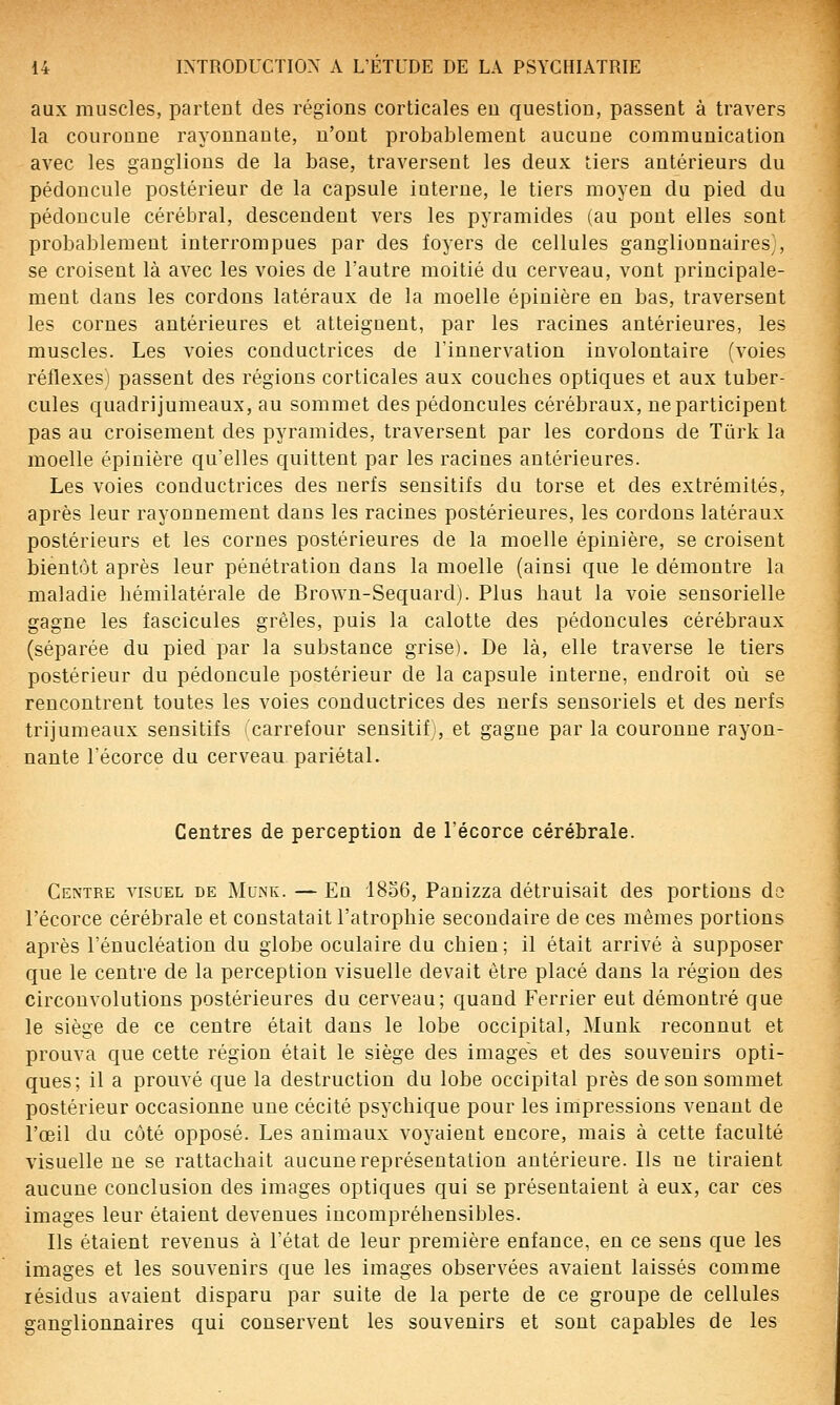aux muscles, partent des régions corticales en question, passent à travers la couronne rayonnante, n'ont probablement aucune communication avec les ganglions de la base, traversent les deux tiers antérieurs du pédoncule postérieur de la capsule interne, le tiers moyen du pied du pédoncule cérébral, descendent vers les pyramides (au pont elles sont probablement interrompues par des foyers de cellules ganglionnaires), se croisent là avec les voies de l'autre moitié du cerveau, vont principale- ment dans les cordons latéraux de la moelle épinière en bas, traversent les cornes antérieures et atteignent, par les racines antérieures, les muscles. Les voies conductrices de l'innervation involontaire (voies réflexes) passent des régions corticales aux couches optiques et aux tuber- cules quadrijumeaux, au sommet des pédoncules cérébraux, ne participent pas au croisement des pyramides, traversent par les cordons de Ttirk la moelle épinière qu'elles quittent par les racines antérieures. Les voies conductrices des nerfs sensitifs du torse et des extrémités, après leur rayonnement dans les racines postérieures, les cordons latéraux postérieurs et les cornes postérieures de la moelle épinière, se croisent bientôt après leur pénétration dans la moelle (ainsi que le démontre la maladie hémilatérale de Brown-Sequard). Plus haut la voie sensorielle gagne les fascicules grêles, puis la calotte des pédoncules cérébraux (séparée du pied par la substance grise). De là, elle traverse le tiers postérieur du pédoncule postérieur de la capsule interne, endroit où se rencontrent toutes les voies conductrices des nerfs sensoriels et des nerfs trijumeaux sensitifs (carrefour sensitif), et gagne par la couronne rayon- nante récorce du cerveau pariétal. Centres de perception de l'écorce cérébrale. Centre visuel de Munk. — En 'I806, Panizza détruisait des portions de l'écorce cérébrale et constatait l'atrophie secondaire de ces mêmes portions après l'énucléation du globe oculaire du chien; il était arrivé à supposer que le centre de la perception visuelle devait être placé dans la région des circonvolutions postérieures du cerveau; quand Ferrier eut démontré que le siège de ce centre était dans le lobe occipital, Munk reconnut et prouva que cette région était le siège des images et des souvenirs opti- ques; il a prouvé que la destruction du lobe occipital près de son sommet postérieur occasionne une cécité psychique pour les impressions venant de l'œil du côté opposé. Les animaux voyaient encore, mais à cette faculté visuelle ne se rattachait aucune représentation antérieure. Ils ne tiraient aucune conclusion des images optiques qui se présentaient à eux, car ces images leur étaient devenues incompréhensibles. Ils étaient revenus à l'état de leur première enfance, en ce sens que les images et les souvenirs que les images observées avaient laissés comme résidus avaient disparu par suite de la perte de ce groupe de cellules ganglionnaires qui conservent les souvenirs et sont capables de les