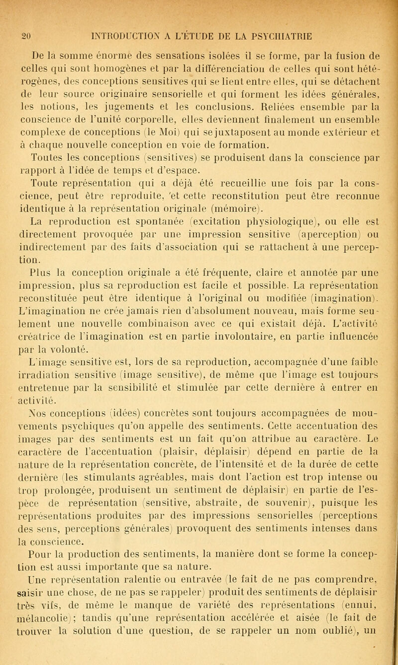 De la somme énorme des sensations isolées il se forme, par la fusion de celles qui sont homogènes et par la différenciation de celles qui sont hété- rogènes, des conceptions sensitives qui selient entre elles, qui se détachent de leur source originaire sensorielle et qui forment les idées générales, les notions, les jugements et les conclusions. Reliées ensemble par la conscience de l'unité corporelle, elles deviennent finalement un eusemble complexe de conceptions (le Moi) qui se juxtaposent au monde extérieur et à chaque nouvelle conception en voie de formation. Toutes les conceptions (sensitives) se produisent dans la conscience par rapport à l'idée de temps et d'espace. Toute représentation qui a déjà été recueillie une fois par la cons- cience, peut être reproduite, 'et cette reconstitution peut être reconnue identique à la représentation originale (mémoire). La reproduction est spontanée (excitation physiologique), ou elle est directement provoquée par une impression sensitive (aperception) ou indirectement par des faits d'association qui se rattachent à une percep- tion. Plus la conception originale a été fréquente, claire et annotée par une impression, plus sa reproduction est facile et possible. La représentation reconstituée peut être identique à l'original ou modifiée (imagination). L'imagination ne crée jamais rien d'absolument nouveau, mais forme seu- lement une nouvelle combinaison avec ce qui existait déjà. L'activité créatrice de l'imagination est en partie involontaire, en partie influencée par la volonté. Limage sensitive est, lors de sa reproduction, accompagnée d'une faible irradiation sensitive (image sensitive), de même que l'image est toujours entretenue par la sensibilité et stimulée par cette dernière à entrer en activité. Nos conceptions (idées) concrètes sont toujours accompagnées de mou- vements psychiques qu'on appelle des sentiments. Cette accentuation des images par des sentiments est un fait qu'on attribue au caractère. Le caractère de l'accentuation (plaisir, déplaisir) dépend en partie de la nature de la représentation concrète, de l'intensité et de la durée de cette dernière (les stimulants agréables, mais dont l'action est trop intense ou trop prolongée, produisent un sentiment de déplaisir) en partie de l'es- pèce de représentation (sensitive, abstraite, de souvenir), puisque les représentations produites par des impressions sensorielles iperceptions des sens, perceptions générales) provoquent des sentiments intenses dans la conscience. Pour la production des sentiments, la manière dont se forme la concep- tion est aussi importante que sa nature. Une représentation ralentie ou entravée de fait de ne pas comprendre, saisir une chose, de ne pas se rappeler) produit des sentiments de déplaisir très vifs, de même le manque de variété des représentations (ennui, mélancolie;; tandis qu'une représentation accélérée et aisée (le fait de trouver la solution d'une question, de se rappeler un nom oublié), un