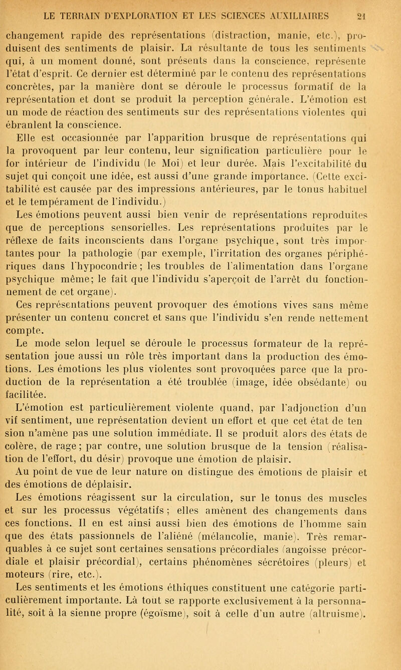 changement rapide des représentaiions fdistraction, manie, elc), pio- duisent des sentiments de plaisir. La résultante de tous les sentiments qui, à un moment douné, sont présents dans la conscience, représente l'état d'esprit. Ce dernier est déterminé par le contenu des représentations concrètes, par la manière dont se déroule le processus formatif de la représentation et dont se produit la perception générale. L'émotion est un mode de réaction des sentiments sur des représentations violentes qui ébranlent la conscience. Elle est occasionnée par l'apparition brusque de représentations qui la provoquent par leur contenu, leur signification particulière pour le for intérieur de l'individu fie Moij et leur durée. Mais l'excitabilité du sujet qui conçoit une idée, est aussi d'une grande importance. (Cette exci- tabilité est causée par des impressions antérieures, par le tonus habituel et le tempérament de l'individu.j Les émotions peuvent aussi bien venir de représentations reproduites que de perceptions sensorielles. Les représentations produites par le réflexe de faits inconscients dans l'organe psychique, sont très impor- tantes pour la pathologie (par exemple, l'irritation des organes périphé- riques dans Thypocondrie ; les troubles de l'alimentation dans l'organe psychique même; le fait que l'individu s'aperçoit de l'arrêt du fonction- nement de cet organe). Ces représentations peuvent provoquer des émotions vives sans même présenter un contenu concret et sans que l'individu s'en rende nettement compte. Le mode selon lequel se déroule le processus formateur de la repré- sentation joue aussi un rôle très important dans la production des émo- tions. Les émotions les plus violentes sont provoquées parce que la pro- duction de la représentation a été troublée (image, idée obsédante) ou facilitée. L'émotion est particulièrement violente quand, par Tadjonction d'un vif sentiment, une représentation devient un effort et que cet état de ten sion n'amène pas une solution immédiate. Il se produit alors des états de colère, de rage; par contre, une solution brusque de la tension réalisa- tion de l'effort, du désir) provoque une émotion de plaisir. Au point de vue de leur nature on distingue des émotions de plaisir et des émotions de déplaisir. Les émotions réagissent sur la circulation, sur le tonus des muscles et sur les processus végétatifs ; elles amènent des changements dans ces fonctions. Il en est ainsi aussi bien des émotions de l'homme sain que des états passionnels de l'aliéné (mélancolie, manie). Très remar- quables à ce sujet sont certaines sensations précordiales (angoisse précor- diale et plaisir précordial), certains phénomènes sécrétoires (pleurs) et moteurs frire, etc.). Les sentiments et les émotions éthiques constituent une catégorie parti- culièrement importante. Là tout se rapporte exclusivement à la personna- lité, soit à la sienne propre (égoïsme), soit à celle d'un autre faltruisme'i.