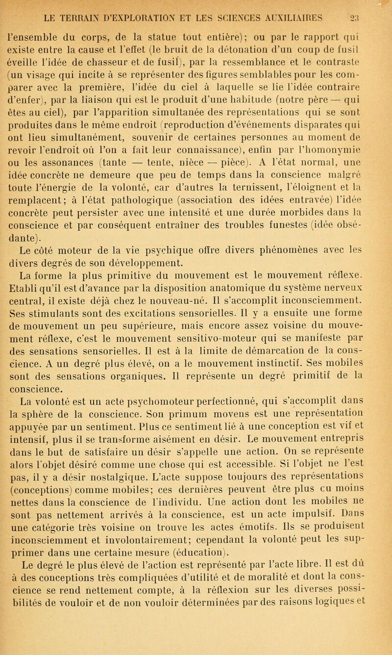 l'ensemble du corps, de la statue tout entière); ou par le rapport qui existe entre la cause et Tefïet (le bruit de la détonation d'un coup de fusil éveille l'idée de chasseur et de fusil), par la ressemblance et le contraste (un visage qui incite à se représenter des figures semblables pour les com- parer avec la première, l'idée du ciel à laquelle se lie l'idée contraire d'enfer), par la liaison qui est le produit d'une habitude (notre père— qui êtes au ciel), par l'apparition simultanée des représentations qui se sont produites dans le même endroit (reproduction d'événements disparates qui ont lieu simultanément, souvenir de certaines personnes au moment de revoir l'endroit où l'on a fait leur connaissance), enfin par Fhomonymie ou les assonances (tante — tente, nièce — pièce). A l'état normal, une idée concrète ne demeure que peu de temps dans la conscience malgré toute l'énergie de la volonté, car d'autres la ternissent, l'éloignent et la remplacent ; à l'état pathologique (association des idées entravée) l'idée concrète peut persister avec une intensité et une durée morbides dans la conscience et par conséquent entraîner des troubles funestes (idée obsé- dante). Le côté moteur de la vie psychique offre divers phénomènes avec les divers degrés de son développement. La forme la plus primitive du mouvement est le mouvement réflexe. Etabli qu'il est d'avance par la disposition anatomique du système nerveux central, il existe déjà chez le nouveau-né. Il s'accomplit inconsciemment. Ses stimulants sont des excitations sensorielles. Il y a ensuite une forme de mouvement un peu supérieure, mais encore assez voisine du mouve- ment réflexe, c'est le mouvement sensitivo-moteur qui se manifeste par des sensations sensorielles. Il est à la limite de démarcation de la cons- cience. A un degré plus élevé, on a le mouvement instinctif. Ses mobiles sont des sensations organiques. Il représente un degré primitif de la conscience. La volonté est un acte psychomoteur perfectionné, qui s'accomplit dans la sphère de la conscience. Son primum moveus est une représentation appuyée par un sentiment. Plus ce sentiment lié à une conception est vif et intensif, plus il se transforme aisément en désir. Le mouvement entrepris dans le but de satisfaire un désir s'appelle une action. On se représente alors l'objet désiré comme une chose qui est accessible. Si l'objet ne l'est pas, il y a désir nostalgique. L'acte suppose toujours des représentations (conceptions) comme mobiles; ces dernières peuvent être plus eu moins nettes dans la conscience de l'individu. Une action dont les mobiles ne sont pas nettement arrivés à la conscience, est un acte impulsif. Dans une catégorie très voisine on trouve les actes émotifs. Ils se produisent inconsciemment et involontairement; cependant la volonté peut les sup- primer dans une certaine mesure (éducation). Le degré le plus élevé de l'action est représenté par l'acte libre. Il est dû à des conceptions très compliquées d'utilité et de moralité et dont la cons- cience se rend nettement compte, à la réflexion sur les diverses possi- bilités de vouloir et de non vouloir déterminées par des raisons logiques et