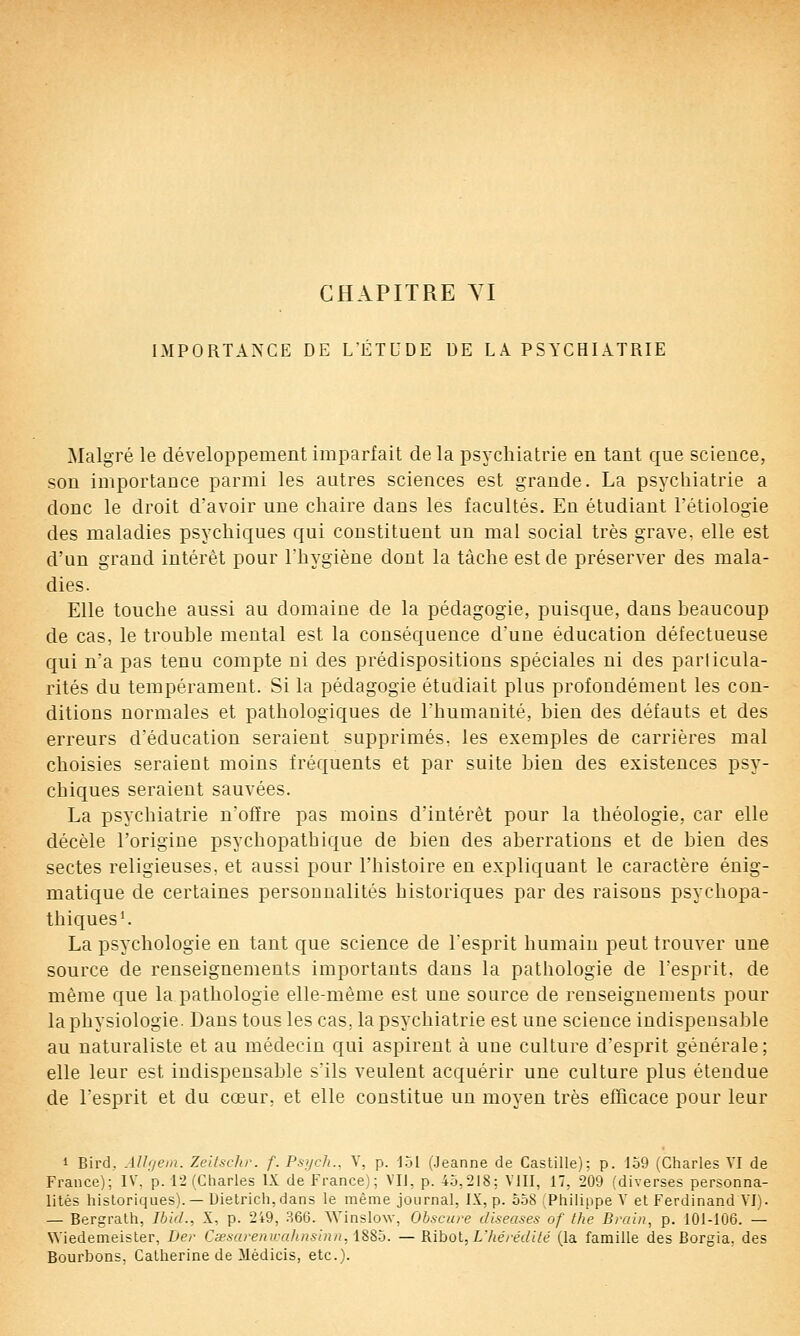 IMPORTANCE DE L'ÉTUDE DE LA PSYCHIATRIE Malgré le développement imparfait delà psychiatrie en tant que science, son importance parmi les autres sciences est grande. La psychiatrie a donc le droit d'avoir une chaire dans les facultés. En étudiant l'étiologie des maladies psychiques qui constituent un mal social très grave, elle est d'un grand intérêt pour l'hygiène dont la tâche est de préserver des mala- dies. Elle touche aussi au domaine de la pédagogie, puisque, dans beaucoup de cas, le trouble mental est la conséquence d'une éducation défectueuse qui n'a pas tenu compte ni des prédispositions spéciales ni des parlicula- rités du tempérament. Si la pédagogie étudiait plus profondément les con- ditions normales et pathologiques de l'humanité, bien des défauts et des erreurs d'éducation seraient supprimés, les exemples de carrières mal choisies seraient moins fréquents et par suite bien des existences psy- chiques seraient sauvées. La psychiatrie n'offre pas moins d'intérêt pour la théologie, car elle décèle l'origine psychopathique de bien des aberrations et de bien des sectes religieuses, et aussi pour l'histoire en expliquant le caractère énig- matique de certaines personnalités historiques par des raisons psychopa- thiques'. La psychologie en tant que science de Tesprit humain peut trouver une source de renseignements importants dans la pathologie de l'esprit, de même que la pathologie elle-même est une source de renseignements pour la physiologie. Dans tous les cas, la psychiatrie est une science indispensable au naturaliste et au médecin qui aspirent à une culture d'esprit générale; elle leur est indispensable s'ils veulent acquérir une culture plus étendue de l'esprit et du cœur, et elle constitue un moyen très efficace pour leur 1 Bird, AJhjem. Zeltschr. f. Psycli., V, p. 1.51 (Jeanne de Castille); p. 159 (Charles VI de France); IV, p. \i (Charles IX de France); VU, p. 45,218; VIII, 17, 209 (diverses personna- lités historiques).—Dielrich,dans le même journal, IX, p. 558 (Philippe V et Ferdinand VI). — Bergrath, Ihid., X, p. 2i9, 366. Winslow, Obscure diseases of the Brain, p. I0I-1Û6. — Wiedemeister, Der Cœsai-enwahnsinn, iS8o. — RiholjUhérédllé (la famille des Borgia, des Bourbons, Catherine de Médicis, etc.).