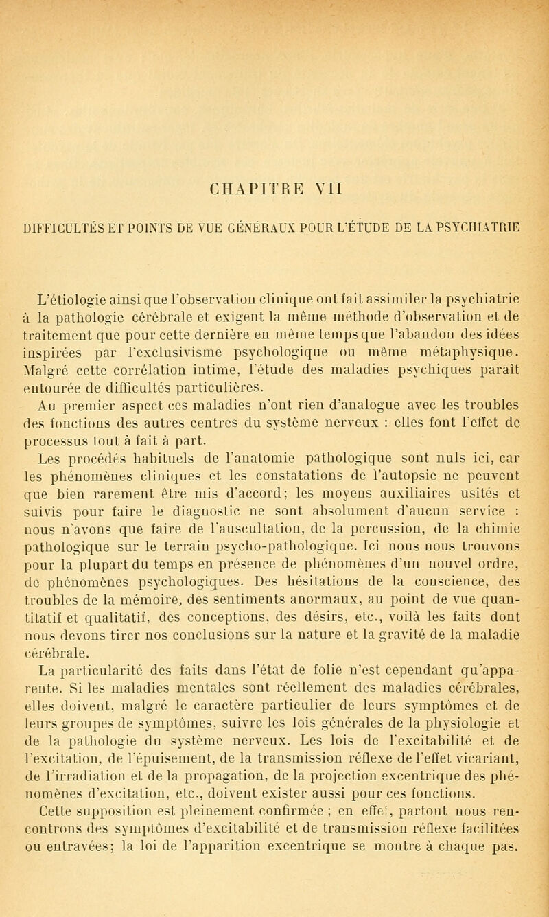 DIFFICULTÉS ET POINTS DE VUE GÉNÉRAUX POUR LÉTUDE DE LA PSYCHIATRIE L'étiologie ainsi que l'observation clinique ont fait assimiler la psychiatrie à la pathologie cérébrale et exigent la même méthode d'observation et de traitement que pour cette dernière en même temps que l'abandon des idées inspirées par l'exclusivisme psychologique ou même métaphysique. Malgré cette corrélation intime, Tétude des maladies psychiques paraît entourée de difïicultés particulières. Au premier aspect ces maladies n'ont rien d'analogue avec les troubles des fonctions des autres centres du système nerveux : elles font l'effet de processus tout à fait à part. Les procédés habituels de l'anatomie pathologique sont nuls ici, car les phénomènes cliniques et les constatations de l'autopsie ne peuvent que bien rarement être mis d'accord; les moyens auxiliaires usités et suivis pour faire le diagnostic ne sont absolument d'aucun service : nous n'avons que faire de Fauscultation, de la percussion, de la chimie pathologique sur le terrain psycho-pathologique. Ici nous nous trouvons pour la plupart du temps en présence de phénomènes d'un nouvel ordre, de phénomènes psychologiques. Des hésitations de la conscience, des troubles de la mémoire, des sentiments anormaux, au point de vue quan- titatif et qualitatif, des conceptions, des désirs, etc., voilà les faits dont nous devons tirer nos conclusions sur la nature et la gravité de la maladie cérébrale. La particularité des faits dans l'état de folie n'est cependant qu'appa- rente. Si les maladies mentales sont réellement des maladies cérébrales, elles doivent, malgré le caractère particulier de leurs symptômes et de leurs groupes de symptômes, suivre les lois générales de la physiologie et de la pathologie du système nerveux. Les lois de l'excitabilité et de l'excitation, de l'épuisement, de la transmission réflexe de l'effet vicariant, de l'irradiation et de la propagation, de la projection excentrique des phé- nomènes d'excitation, etc., doivent exister aussi pour ces fonctions. Cette supposition est pleinement confirmée ; en efïe', partout nous ren- controns des symptômes d'excitabilité et de transmission réflexe facilitées ou entravées; la loi de l'apparition excentrique se montre à chaque pas.