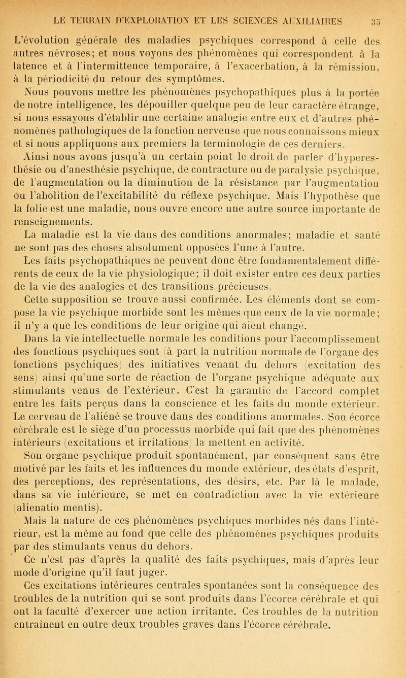 L'évolution générale des maladies psycliiques correspond à celle des autres névroses; et nous voyous des phénomènes qui correspondent à la latence et à lintermittence temporaire, à l'exacerbation, à la rémission, à la périodicité du retour des symptômes. Nous pouvons mettre les phénomènes psychopathiques plus à la portée de notre intelligence, les dépouiller quelque peu de leur caractère étrange, si nous essayons d'établir une certaine analogie entre eux et d'autres phé- nomènes pathologiques de la fonction nerveuse que nous connaissons mieux et si nous appliquons aux premiers la terminologie de ces derniers. Ainsi nous avons jusqu'à un certain point le droit de parler d'hyperes- thésie ou d'anesthésie psychique, de contracture ou de paralysie psychique, de laugmentation ou la diminution de la résistance par l'augmentation ou labolition de l'excitabilité du réflexe psychique. Mais l'hypothèse que la folie est une maladie, nous ouvre encore une autre source importante de renseignements. La maladie est la vie dans des conditions anormales; maladie et santé ne sont pas des choses absolument opposées l'une à l'autre. Les faits psychopathiques ne peuvent donc être fondamentalement diffé- rents de ceux de la vie physiologique; il doit exister entre ces deux parties de la vie des analogies et des transitions précieuses. Cette supposition se trouve aussi confirmée. Les éléments dont se com- pose la vie psychique morbide sont les mêmes que ceux de la vie normale; il n'y a que les conditions de leur origine qui aient changé. Dans la vie intellectuelle normale les conditions pour l'accomplissement des fonctions psychiques sont fà part la nutrition normale de l'organe des fonctions psychiques^ des initiatives venant du dehors i excitation des sensi ainsi qu'une sorte de réaction de l'organe psychique adéquate aux stimulants venus de l'extérieur. C'est la garantie de l'accord complet entre les faits perçus dans la conscience et les faits du monde extérieur. Le cerveau de l'aliéné se trouve dans des conditions anormales. Son écorce cérébrale est le siège d'un processus morbide qui fait que des phénomènes intérieurs (excitations et irritations la mettent en activité. Son organe psychique produit spontanément, par conséquent sans être motivé par les faits et les influences du monde extérieur, des états d'esprit, des perceptions, des représentations, des désirs, etc. Par là le malade, dans sa vie intérieure, se met en contradiction avec la vie extérieure lalienatio mentis). Mais la nature de ces phénomènes psychiques morbides nés dans l'inté- rieur, est la même au fond que celle des phénomènes psychiques produits par des stimulants venus du dehors. Ce n'est pas d'après la qualité des faits psychiques, mais d'après leur mode d'origine qu'il faut juger. Ces excitations intérieures centrales spontanées sont la conséquence des troubles de la nutrition qui se sont produits dans l'écorce cérébrale et qui ont la faculté d'exercer une action irritante. Ces troubles de la nutrition entrainent en outre deux troubles graves dans l'écorce cérébrale.