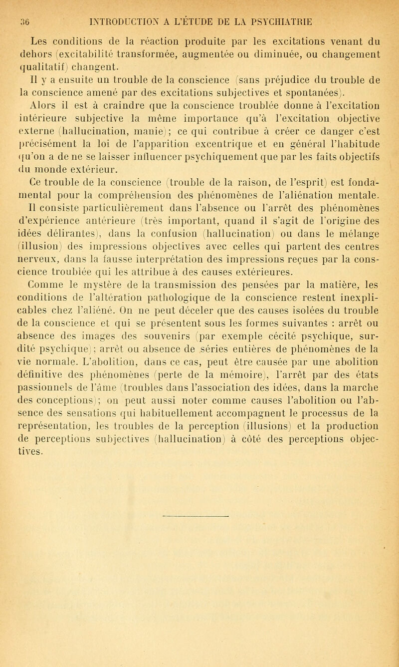 Les conditions de la réaction produite par les excitations venant du dehors (excitabilité transformée, augmentée ou diminuée, ou changement qualitatif; changent. Il y a ensuite un trouble de la conscience ^sans préjudice du trouble de la conscience amené par des excitations subjectives et spontanées;. Alors il est à craindre que la conscience troublée donne à l'excitation iotérieure subjective la même importance qu'à l'excitation objective externe (hallucination, manie ; ce qui contribue à créer ce danger c'est précisément la loi de l'apparition excentrique et en général l'habitude ([u'on a de ne se laisser influencer psychiquement que par les faits objectifs du monde extérieur. Ce trouble de la conscience (trouble de la raison, de l'espritj est fonda- mental pour la compréhension des phénomènes de l'aliénation mentale. Il consiste particulièrement dans l'absence ou l'arrêt des phénomènes d'expérience antérieure (très important, quand il s'agit de l'origine des idées délirantes), dans la confusion (hallucinationi ou dans le mélange (illusion) des impressions objectives avec celles qui partent des centres nerveux, dans la fausse interprétation des impressions reçues par la cons- cience troublée qui les attribue à des causes extérieures. Comme le mystère de la transmission des pensées par la matière, les conditions de l'altération pathologique de la conscience restent inexpli- cables chez l'aliéné. On ne peut déceler que des causes isolées du trouble de la conscience et qui se présentent sous les formes suivantes : arrêt ou absence des images des souvenirs par exemple cécité psychique, sur- dité psychique i; arrêt ou al>seuce de séries entières de phénomènes de la vie normale. L'abolition, dans ce cas, peut être causée par une abolition définitive des phénomènes ('perte de la mémoire , l'arrêt par des états passionnels de l'àme (troubles dans l'association des idées, dans la marche des conceptions); on peut aussi noter comme causes l'abolition ou l'ab- sence des sensations qui habituellement accompagnent le processus de la représentation, les troubles de la perception illusions) et la production de perceptions subjectives (hallucination) à coté des perceptions objec- tives.