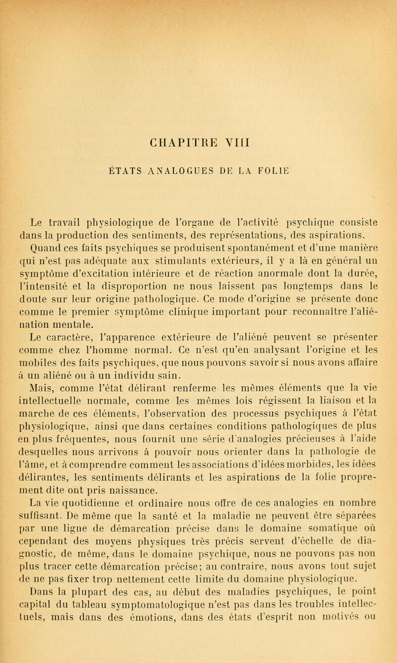 ÉTATS ANALOGUES DE LA FOLIE Le travail physiologique de l'organe de l'activité psychique consiste dans la production des sentiments, des représentations, des aspirations. Quand ces faits psychiques se produisent spontanément et d'une manière qui n'est pas adéquate aux stimulants extérieurs, il y a là en général un symptôme d'excitation intérieure et de réaction anormale dont la durée, l'intensité et la disproportion ne nous laissent pas longtemps dans le doute sur leur origine pathologique. Ce mode d'origine se présente donc comme le premier symptôme clinique important pour reconnaître l'alié- nation mentale. Le caractère, l'apparence extérieure de l'aliéné peuvent se présenter comme chez l'homme normal. Ce n'est qu'en analysant l'origine et les mobiles des faits psychiques, que nous pouvons savoir si nous avons affaire à un aliéné ou à un individu sain. Mais, comme l'état délirant renferme les mêmes éléments que la vie intellectuelle normale, comme les mêmes lois régissent la liaison et la marche de ces éléments, l'observation des processus psychiques à l'état physiologique, ainsi que dans certaines conditions pathologiques de plus en plus fréquentes, nous fournit une série d'analogies précieuses à l'aide desquelles nous arrivons à pouvoir nous orienter dans la pathologie de l'âme, et à comprendre comment les associations d'idées morbides, les idées délirantes, les sentiments délirants et les aspirations de la folie propre- ment dite ont pris naissance. La vie quotidienne et ordinaire nous offre de ces analogies en nombre suffisant. De même que la santé et la maladie ne peuvent être séparées par une ligne de démarcation précise dans le domaine somatique où cependant des moyens physiques très précis servent d'échelle de dia- gnostic, de même, dans le domaine psychique, nous ne pouvons pas non plus tracer cette démarcation précise; au contraire, nous avons tout sujet de ne pas fixer trop nettement cette limite du domaine physiologique. Dans la plupart des cas, au début des maladies psychiques, le point capital du tableau symptomatologique n'est pas dans les troubles intellec- tuels, mais dans des émotions, dans des états d'esprit non motivés ou