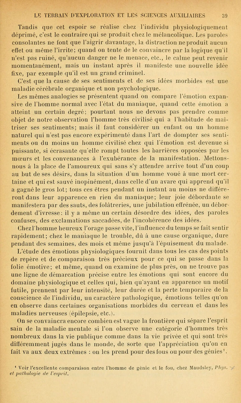 Tandis que cet espoir se réalise chez l'individu physiologiquement déprimé, c'est le contraire qui se produit chez le mélancolique. Les paroles consolantes ne font que l'aigrir davantage, la distraction ne produit aucun effet ou même l'irrite; quand on tente de le convaincre par la logique qu'il n'est pas ruiné, qu'aucun danger ne le menace, etc., le calme peut revenir momentanément, mais un instant après il manifeste une nouvelle idée fixe, par exemple qu'il est un grand criminel. C'est que la cause de ses sentiments et de ses idées morbides est une maladie cérébrale organique et non psychologique. Les mêmes analogies se présentent quand on compare l'émotion expan- sive de l'homme normal avec l'état du maniaque, quand cette émotion a atteint un certain degré; pourtant nous ne devons pas prendre comme objet de notre observation l'homme très civilisé qui a l'habitude de maî- triser ses sentiments; mais il faut considérer un enfant ou un homme naturel qui n'est pas encore expérimenté dans l'art de dompter ses senti- ments ou du moins un homme civilisé chez qui l'émotion est devenue si puissante, si écrasante qu'elle rompt toutes les barrières opposées par les mœurs et les convenances à l'exubérance de la manifestation. Mettons- nous à la place de l'amoureux qui sans s'y attendre arrive tout d'un coup au but de ses désirs, dans la situation d'un homme voué à une mort cer- taine et qui est sauvé inopinément, dans celle d'un avare qui apprend qu'il a gagné le gros lot; tous ces êtres pendant un instant au moins ne différe- ront dans leur apparence en rien du maniaque; leur joie débordante se manifestera par des sauts, des folàtreries, une jubilation effrénée, un débor- dement d'ivresse; il y a même un certain désordre des idées, des paroles confuses, des exclamations saccadées, de l'incohérence des idées. Chez l'homme heureux l'orage passe vite, l'influence du temps se fait sentir rapidement; chez le maniaque le trouble, dû à une cause organique, dure pendant des semaines, des mois et même jusqu'à l'épuisement du malade. L'étude des émotions physiologiques fournit dans tous les cas des points de repère et de comparaison très précieux pour ce qui se passe dans la folie émotive; et même, quand on examine de plus près, on ne trouve pas une ligne de démarcation précise entre les émotions qui sont encore du domaine physiologique et celles qui, bien qu'ayant en apparence un motif futile, prennent par leur intensité, leur durée et la perte temporaire de la conscience de l'individu, un caractère pathologique, émotions telles qu'on en observe dans certaines organisations morbides du cerveau et dans les maladies nerveuses (épilepsie, etc.). On se convaincra encore combien est vague la frontière qui sépare l'esprit sain de la maladie mentale si l'on observe une catégorie d'hommes très nombreux dans la vie publique comme dans la vie privée et qui sont très différemment jugés dans le monde, de sorte que l'appréciation qu'on en fait va aux deux extrêmes : on les prend pour des fous ou pour des génies'. * Voir l'excellente comparaison entre l'homme de génie et le fou, chez Maudsley, Ph>/s\ et pathologie de Vespi-it.