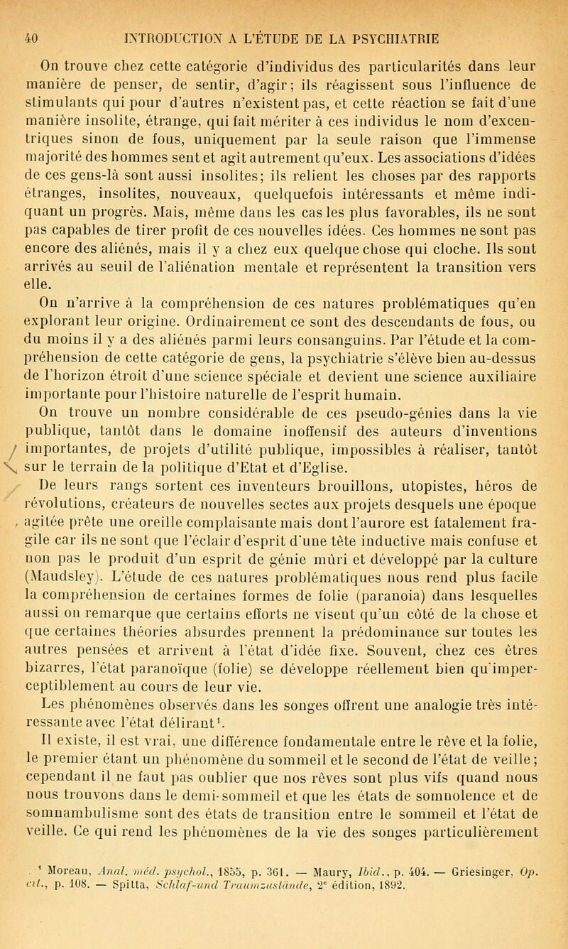 On trouve chez cette catégorie d'individus des particularités dans leur manière de penser, de sentir, d'agir ; ils réagissent sous l'influence de stimulants qui pour d'autres n'existent pas, et cette réaction se fait d'une manière insolite, étrange, qui fait mériter à ces individus le nom d'excen- triques sinon de fous, uniquement par la seule raison que l'immense majorité des hommes sent et agit autrement qu'eux. Les associations d'idées de ces gens-là sont aussi insolites; ils relient les choses par des rapports étranges, insolites, nouveaux, quelquefois intéressants et même indi- quant un progrès. Mais, même dans les cas les plus favorables, ils ne sont pas capables de tirer profit de ces nouvelles idées. Ces hommes ne sont pas encore des aliénés, mais il y a chez eux quelque chose qui cloche. Ils sont arrivés au seuil de l'aliénation mentale et représentent la transition vers elle. On n'arrive à la compréhension de ces natures problématiques qu'en explorant leur origine. Ordinairement ce sont des descendants de fous, ou du moins il y a des aliénés parmi leurs consanguins. Par l'étude et la com- préhension de cette catégorie de gens, la psychiatrie s'élève bien au-dessus de l'horizon étroit d'une science spéciale et devient une science auxiliaire importante pour l'histoire naturelle de l'esprit humain. On trouve un nombre considérable de ces pseudo-génies dans la vie publique, tantôt dans le domaine inofïeusif des auteurs d'inventions I importantes, de projets d'utilité publique, impossibles à réaliser, tantôt \ sur le terrain de la politique d'Etat et d'Eglise. De leurs rangs sortent ces inventeurs brouillons, utopistes, héros de révolutions, créateurs de nouvelles sectes aux projets desquels une époque , agitée prête une oreille complaisante mais dont l'aurore est fatalement fra- gile car ils ne sont que l'éclair d'esprit d'une tête inductive mais confuse et non pas le produit d'un esprit de génie mûri et développé par la culture (Maudsley). L'étude de ces natures problématiques nous rend plus facile la compréhension de certaines formes de folie (paranoïa) dans lesquelles aussi ou remarque que certains efforts ne visent qu'un côté de la chose et que certaines théories absurdes prennent la prédominance sur toutes les autres pensées et arrivent à l'état d'idée fixe. Souvent, chez ces êtres bizarres, l'état paranoïque (folie) se développe réellement bien qu'imper- ceptiblement au cours de leur vie. Les phénomènes observés dans les songes offrent une analogie très inté- ressante avec l'état délirante Il existe, il est vrai, une différence fondamentale entre le rêve et la folie, le premier étant un phénomène du sommeil et le second de l'état de veille ; cependant il ne faut pas oublier que nos rêves sont plus vifs quand nous nous trouvons dans le demi-sommeil et que les états de somnolence et de somnambulisme sont des états de transition entre le sommeil et l'état de veille. Ce qui rend les phénomènes de la vie des songes particulièrement ' Moreau, Anal. méd. psychoL, 1855, p. 361. — Maury, Ibid., p. 404. — Griesinger, Op. cil., p. 108. — Spitta, Schlaf-und Tmumzustande, T édition, 1892.
