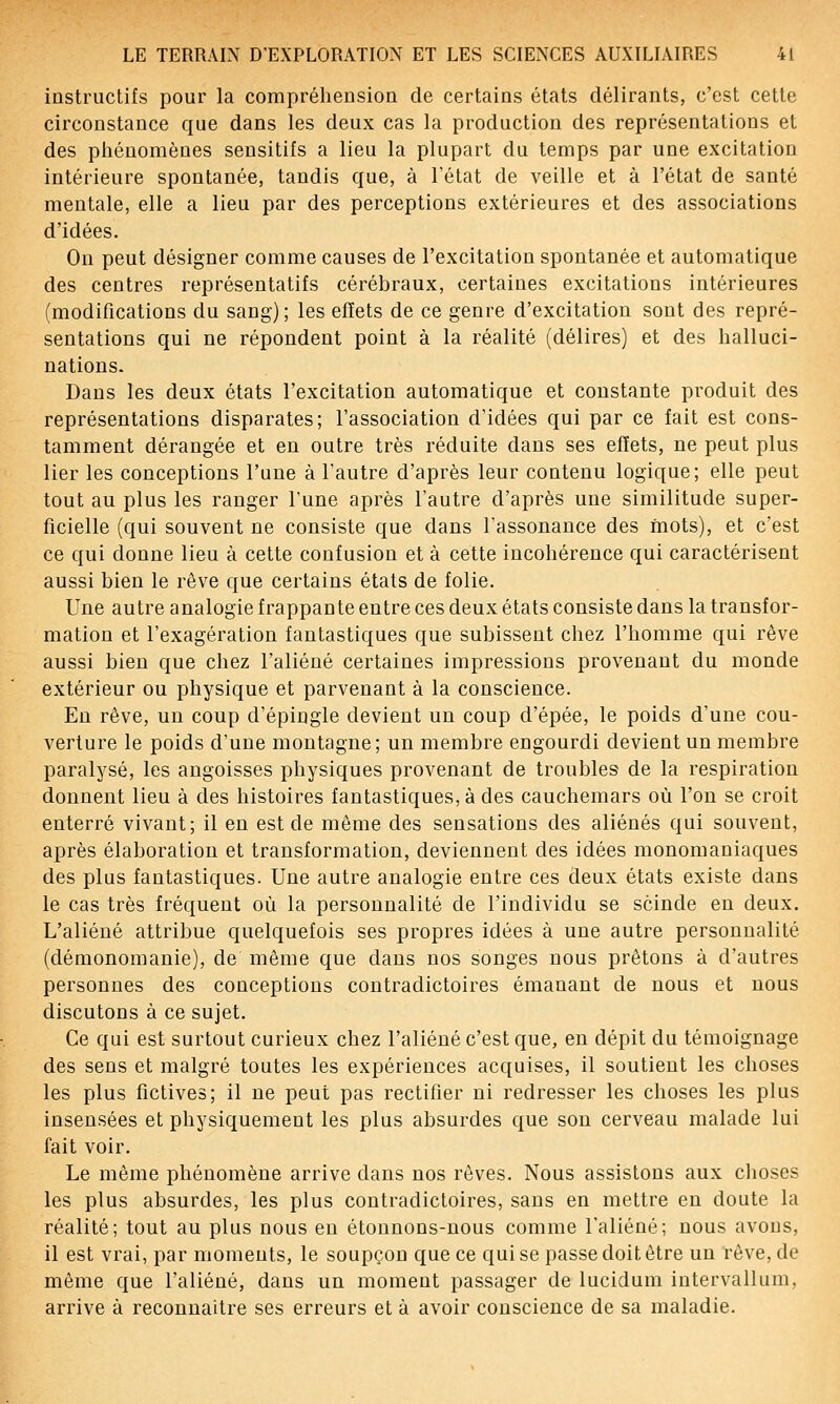 instructifs pour la compréhension de certains états délirants, c'est cette circonstance que dans les deux cas la production des représentations et des phénomènes sensitifs a lieu la plupart du temps par une excitation intérieure spontanée, tandis que, à l'état de veille et à l'état de santé mentale, elle a lieu par des perceptions extérieures et des associations d'idées. On peut désigner comme causes de l'excitation spontanée et automatique des centres représentatifs cérébraux, certaines excitations intérieures (modifications du sang); les effets de ce genre d'excitation sont des repré- sentations qui ne répondent point à la réalité (délires) et des halluci- nations. Dans les deux états l'excitation automatique et constante produit des représentations disparates; l'association d'idées qui par ce fait est cons- tamment dérangée et en outre très réduite dans ses effets, ne peut plus lier les conceptions l'une à l'autre d'après leur contenu logique; elle peut tout au plus les ranger l'une après l'autre d'après une similitude super- ficielle (qui souvent ne consiste que dans l'assonance des mots), et c'est ce qui donne lieu à cette confusion et à cette incohérence qui caractérisent aussi bien le rêve que certains états de folie. Une autre analogie frappante entre ces deux états consiste dans la transfor- mation et l'exagération fantastiques que subissent chez l'homme qui rêve aussi bien que chez l'aliéné certaines impressions provenant du monde extérieur ou physique et parvenant à la conscience. En rêve, un coup d'épingle devient un coup d'épée, le poids d'une cou- verture le poids d'une montagne; un membre engourdi devient un membre paralysé, les angoisses physiques provenant de troubles de la respiration donnent lieu à des histoires fantastiques, à des cauchemars où l'on se croit enterré vivant; il en est de même des sensations des aliénés qui souvent, après élaboration et transformation, deviennent des idées monomaniaques des plus fantastiques. Une autre analogie entre ces deux états existe dans le cas très fréquent où la personnalité de l'individu se scinde en deux. L'aliéné attribue quelquefois ses propres idées à une autre personnalité (démonomanie), de même que dans nos songes nous prêtons à d'autres personnes des conceptions contradictoires émanant de nous et nous discutons à ce sujet. Ce qui est surtout curieux chez l'aliéné c'est que, en dépit du témoignage des sens et malgré toutes les expériences acquises, il soutient les choses les plus fictives; il ne peut pas rectifier ni redresser les choses les plus insensées et physiquement les plus absurdes que son cerveau malade lui fait voir. Le même phénomène arrive dans nos rêves. Nous assistons aux choses les plus absurdes, les plus contradictoires, sans en mettre en doute la réalité; tout au plus nous eu étonnons-nous comme l'aliéné; nous avons, il est vrai, par moments, le soupçon que ce qui se passe doit être un rêve, de même que l'aliéné, dans un moment passager de lucidum intervallum, arrive à reconnaître ses erreurs et à avoir conscience de sa maladie.