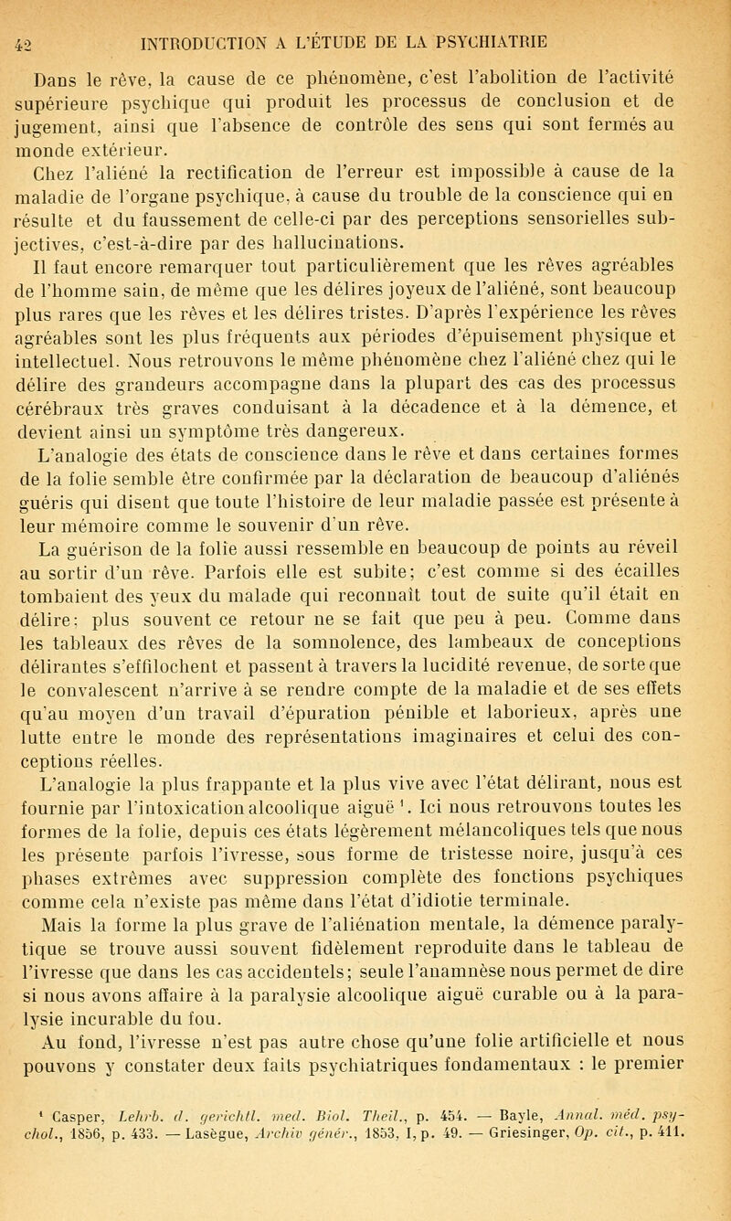 Dans le rêve, la cause de ce phénomène, c'est l'abolition de l'activité supérieure psychique qui produit les processus de conclusion et de jugement, ainsi que l'absence de contrôle des sens qui sont fermés au monde extérieur. Chez l'aliéné la rectification de l'erreur est impossible à cause de la maladie de l'organe psychique, à cause du trouble de la conscience qui en résulte et du faussement de celle-ci par des perceptions sensorielles sub- jectives, c'est-à-dire par des hallucinations. Il faut encore remarquer tout particulièrement que les rêves agréables de l'homme sain, de même que les délires joyeux de l'aliéné, sont beaucoup plus rares que les rêves et les délires tristes. D'après l'expérience les rêves agréables sont les plus fréquents aux périodes d'épuisement physique et intellectuel. Nous retrouvons le même phénomène chez l'aliéné chez qui le délire des grandeurs accompagne dans la plupart des cas des processus cérébraux très graves conduisant à la décadence et à la démence, et devient ainsi un symptôme très dangereux. L'analogie des états de conscience dans le rêve et dans certaines formes de la folie semble être confirmée par la déclaration de beaucoup d'aliénés guéris qui disent que toute l'histoire de leur maladie passée est présente à leur mémoire comme le souvenir d'un rêve. La guérison de la folie aussi ressemble en beaucoup de points au réveil au sortir d'un rêve. Parfois elle est subite; c'est comme si des écailles tombaient des yeux du malade qui reconnaît tout de suite qu'il était en délire: plus souvent ce retour ne se fait que peu à peu. Comme dans les tableaux des rêves de la somnolence, des lambeaux de conceptions délirantes s'effilochent et passent à travers la lucidité revenue, de sorte que le convalescent n'arrive à se rendre compte de la maladie et de ses effets qu'au moyen d'un travail d'épuration pénible et laborieux, après une lutte entre le monde des représentations imaginaires et celui des con- ceptions réelles. L'analogie la plus frappante et la plus vive avec l'état délirant, nous est fournie par l'intoxication alcoolique aiguë '. Ici nous retrouvons toutes les formes de la folie, depuis ces états légèrement mélancoliques tels que nous les présente parfois l'ivresse, sous forme de tristesse noire, jusqu'à ces phases extrêmes avec suppression complète des fonctions psychiques comme cela n'existe pas même dans l'état d'idiotie terminale. Mais la forme la plus grave de l'aliénation mentale, la démence paraly- tique se trouve aussi souvent fidèlement reproduite dans le tableau de l'ivresse que dans les cas accidentels; seule l'anamnèse nous permet de dire si nous avons affaire à la paralysie alcoolique aiguë curable ou à la para- lysie incurable du fou. Au fond, l'ivresse n'est pas autre chose qu'une folie artificielle et nous pouvons y constater deux faits psychiatriques fondamentaux : le premier * Casper, Lehrb. d. gerichfl. med. Biol. Theil., p. 454. — Bayle, Annal, méd. psy- choL, 1856, p. 433. — Lasègue, Archiv génér., 1853, I,p. 49. — Griesinger, Op. cit., p. 411.