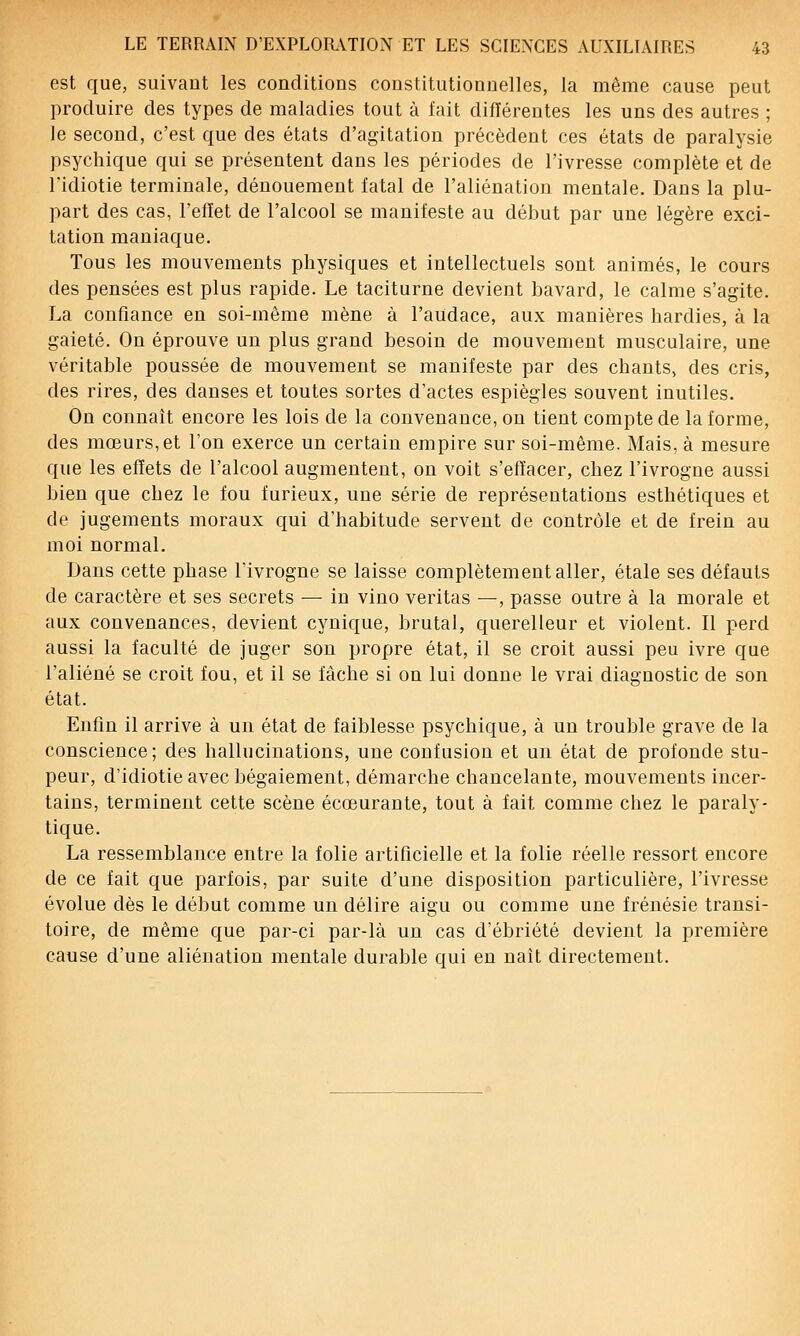 est que, suivant les conditions constitutionnelles, la même cause peut produire des types de maladies tout à fait différentes les uns des autres ; le second, c'est que des états d'agitation précèdent ces états de paralysie psychique qui se présentent dans les périodes de l'ivresse complète et de l'idiotie terminale, dénouement fatal de l'aliénation mentale. Dans la plu- part des cas, l'effet de l'alcool se manifeste au début par une légère exci- tation maniaque. Tous les mouvements physiques et intellectuels sont animés, le cours des pensées est plus rapide. Le taciturne devient bavard, le calme s'agite. La confiance en soi-même mène à l'audace, aux manières hardies, à la gaieté. On éprouve un plus grand besoin de mouvement musculaire, une véritable poussée de mouvement se manifeste par des chants, des cris, des rires, des danses et toutes sortes d'actes espiègles souvent inutiles. On connaît encore les lois de la convenance, ou tient compte de la forme, des mœurs,et l'on exerce un certain empire sur soi-même. Mais, à mesure que les effets de l'alcool augmentent, on voit s'effacer, chez l'ivrogne aussi bien que chez le fou furieux, une série de représentations esthétiques et de jugements moraux qui d'habitude servent de contrôle et de frein au moi normal. Dans cette phase lïvrogne se laisse complètement aller, étale ses défauts de caractère et ses secrets — in vino veritas —, passe outre à la morale et aux convenances, devient cynique, brutal, querelleur et violent. Il perd aussi la faculté de juger son propre état, il se croit aussi peu ivre que l'aliéné se croit fou, et il se fâche si on lui donne le vrai diagnostic de son état. Enfin il arrive à un état de faiblesse psychique, à un trouble grave de la conscience; des hallucinations, une confusion et un état de profonde stu- peur, d'idiotie avec bégaiement, démarche chancelante, mouvements incer- tains, terminent cette scène écœurante, tout à fait comme chez le paraly- tique. La ressemblance entre la folie artificielle et la folie réelle ressort encore de ce fait que parfois, par suite d'une disposition particulière, l'ivresse évolue dès le début comme un délire aigu ou comme une frénésie transi- toire, de même que par-ci par-là un cas d'ébriété devient la première cause d'une aliénation mentale durable qui en naît directement.