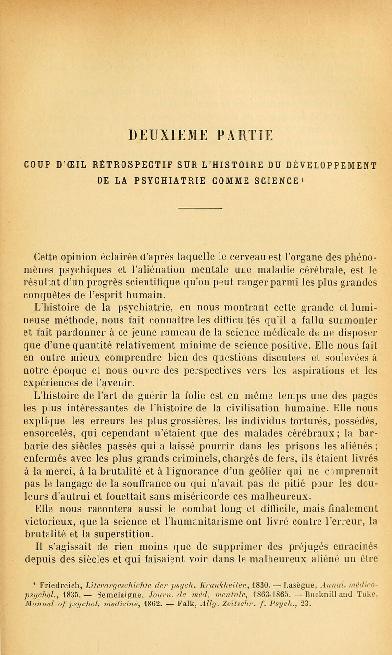 DEUXIEME PARTIE COUP D'ŒIL RÉTROSPECTIF SUR L'HISTOIRE DU DÉVELOPPEMENT DE LA PSYCHIATRIE COMME SCIENCE» Cette opinion éclairée d'après laquelle le cerveau est l'organe des phéno- mènes psychiques et l'aliénation mentale une maladie cérébrale, est le résultat d'un progrès scientifique qu'on peut ranger parmi les plus grandes conquêtes de l'esprit humain. L'histoire de la psychiatrie, en nous montrant cette grande et lumi- neuse méthode, nous fait connaître les difTicultés qu'il a fallu surmonter et fait pardonner à ce jeune rameau de la science médicale de ne disposer que d'une quantité relativement minime de science positive. Elle nous fait en outre mieux comprendre bien des questions discutées et soulevées à notre époque et nous ouvre des perspectives vers les aspirations et les expériences de l'avenir. L'histoire de l'art de guérir la folie est en même temps une des pages les plus intéressantes de l'histoire de la civilisation humaine. Elle nous explique les erreurs les plus grossières, les individus torturés, possédés, ensorcelés, qui cependant n'étaient que des malades cérébraux; la bar- barie des siècles passés qui a laissé pourrir dans les prisous les aliénés ; enfermés avec les plus grands criminels, chargés de fers, ils étaient livrés à la merci, à la brutalité et à l'ignorance d'un geôlier qui ne comprenait pas le langage de la souffrance ou qui n'avait pas de pitié pour les dou- leurs d'autrui et fouettait sans miséricorde ces malheureux. Elle nous racontera aussi le combat long et difficile, mais finalement victorieux, que la science et l'humanitarisme ont livré contre l'erreur, la brutalité et la superstition. Il s'agissait de rien moins que de supprimer des préjugés enracinés depuis des siècles et qui faisaient voir dans le malheureux aliéné un être ' Friedreich, Lifeirirr/eschichte der psych. Kran/cheifen, 1830. — Lasègue. Annal, médico- psi/choL, 1835.— Semelaigne, Joiirn. de inéd. mentale, 1863-1865. —Bucknill and Tuke, Manual of psychol. medlcine, 1862. — Falk, Allfj. Zeilschr. f. Psyc/i., 23.