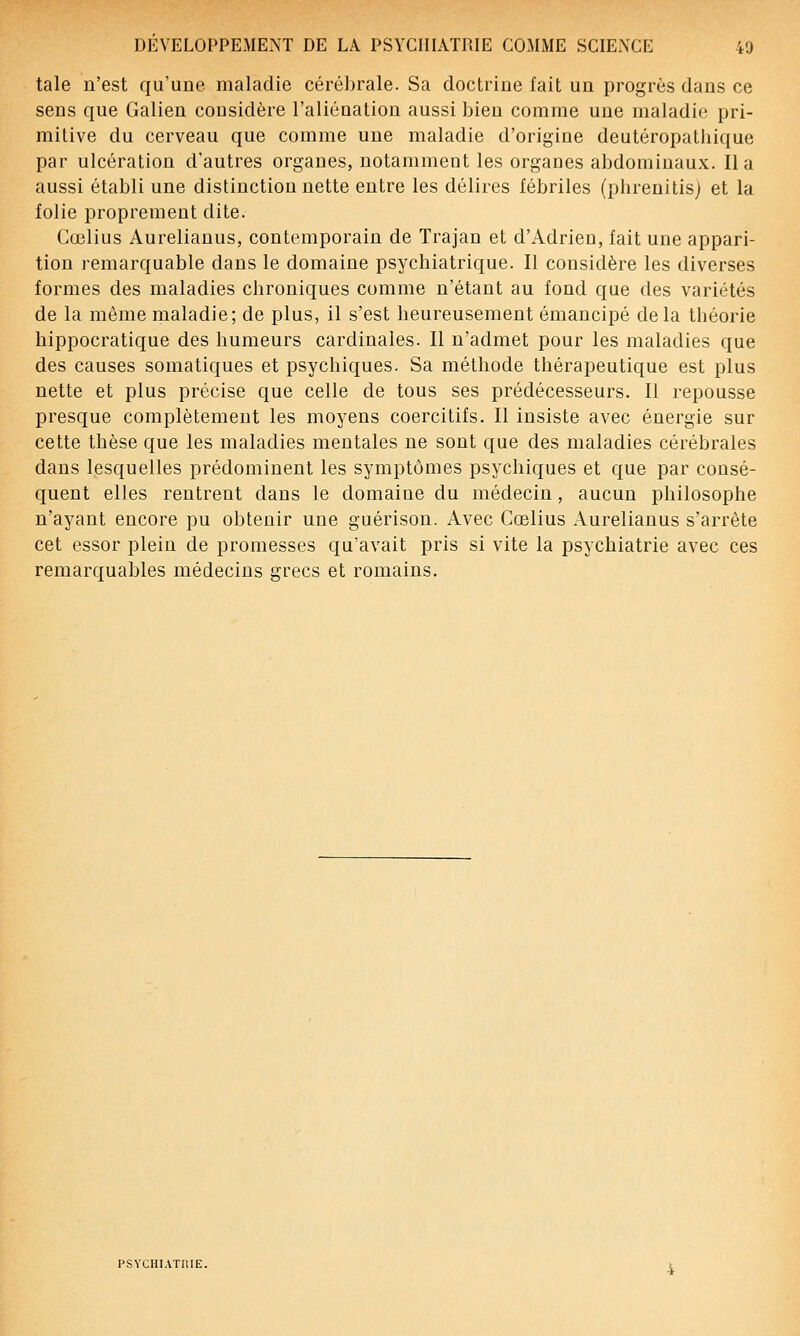 taie n'est qu'une maladie cérébrale. Sa doctrine fait un progrès dans ce sens que Galien cousidère l'aliénation aussi bien comme une maladie pri- mitive du cerveau que comme une maladie d'origine deutéropathique par ulcération d'autres organes, notammeut les organes abdominaux. lia aussi établi une distinction nette entre les délires lébriles (pbrenitisj et la folie proprement dite. Gœlius Aurelianus, contemporain de Trajan et d'Adrien, fait une appari- tion remarquable dans le domaine psychiatrique. Il considère les diverses formes des maladies chroniques comme n'étant au fond que des variétés de la même maladie; de plus, il s'est heureusement émancipé delà théorie hippocratique des humeurs cardinales. Il n'admet pour les maladies que des causes somatiques et psychiques. Sa méthode thérapeutique est plus nette et plus précise que celle de tous ses prédécesseurs. Il repousse presque complètement les moyens coercitifs. Il insiste avec énergie sur cette thèse que les maladies mentales ne sont que des maladies cérébrales dans lesquelles prédominent les symptômes psychiques et que par consé- quent elles rentrent dans le domaine du médecin, aucun philosophe n'ayant encore pu obtenir une guérison. Avec Gœlius Aurelianus s'arrête cet essor plein de promesses qu'avait pris si vite la psychiatrie avec ces remarquables médecins grecs et romains. PSYCHIATRIE.