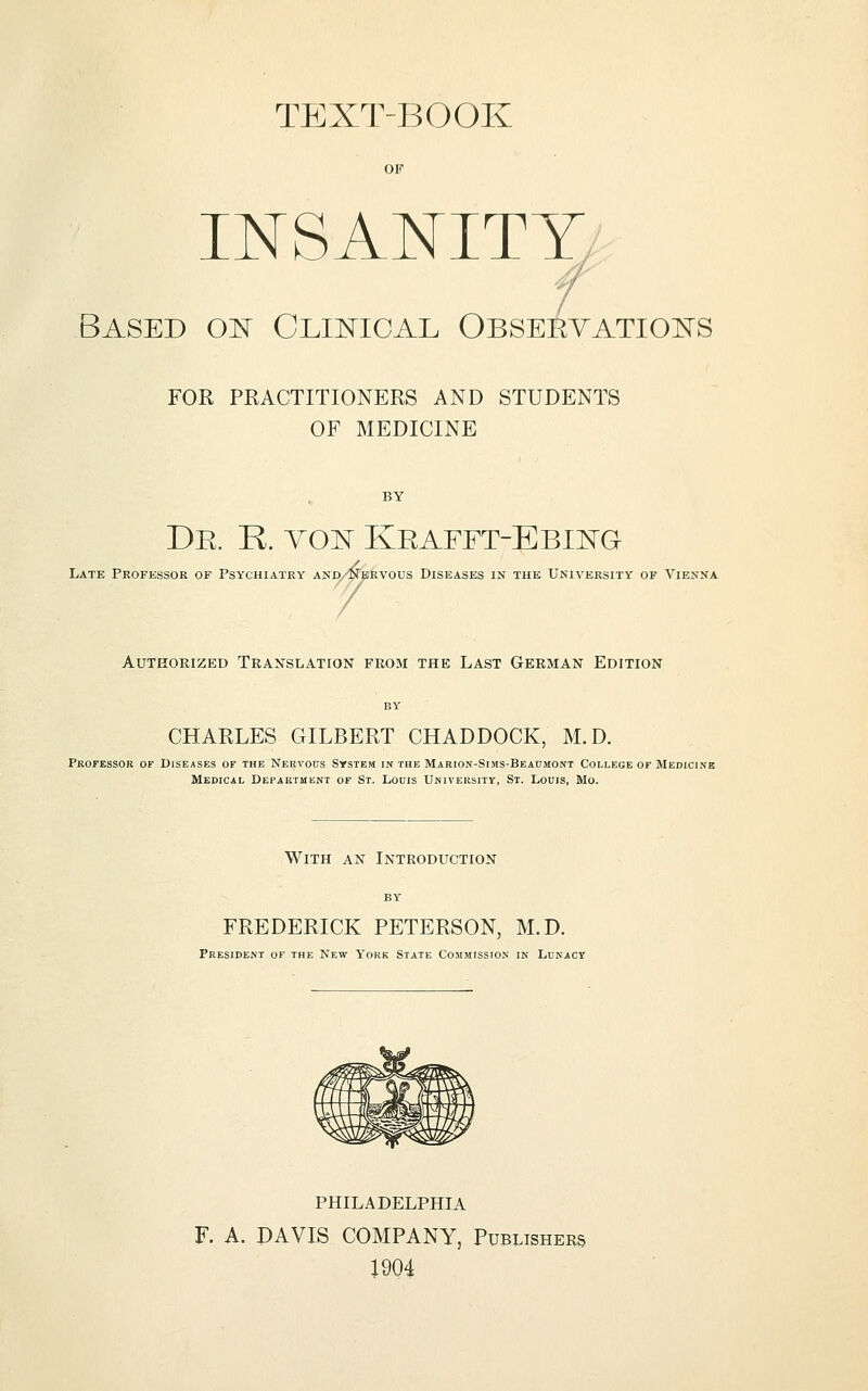 TEXT-BOOK OF INSANITY - / Based oit Clustical Obseevatioists FOR PRACTITIONERS AND STUDENTS OF MEDICINE De. R. vo:n Keafft-Ebiistg Late Professor of Psychiatry akd/^krvous Diseases in the University of Vienna AUTEORIZED TEANSLATION FROM THE LAST GERMAN EDITION CHARLES GILBERT CHADDOCK, M.D. Professor of Diseases of the Nervous System in the Marion-Sijis-Beadmont College of Medicine Medical Department of St. Louis University, St. Louis, Mo. With an Introduction BY FREDERICK PETERSON, M.D. President of the New York State Commission in Lunacy PHILADELPHIA F. A. DAVIS COMPANY, Publishers 1904