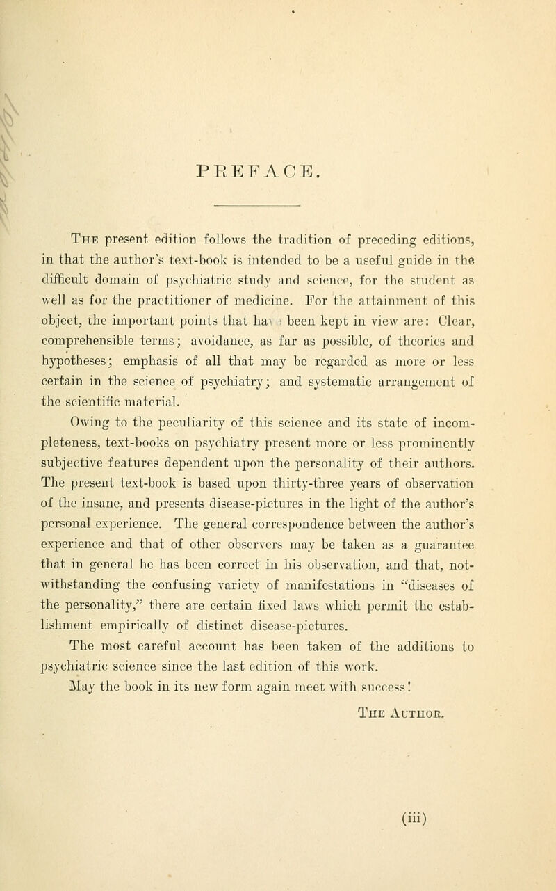 PEEFAOE. The present edition follows the tradition of preceding editions, in that the author's text-book is intended to be a useful guide in the difficult domain of psychiatric study and science, for the student as well as for the practitioner of medicine. For the attainment of this object, the important points that ha\ : been kept in view are: Clear, comprehensible terms; avoidance, as far as possible, of theories and hypotheses; emphasis of all that may be regarded as more or less certain in the science of psychiatry; and systematic arrangement of the scientific material. Owing to the peculiarity of this science and its state of incom- pleteness, text-books on psychiatry present more or less prominently subjective features dependent upon the personality of their authors. The present text-book is based upon thirty-three years of observation of the insane, and presents disease-pictures in the light of the author's personal experience. The general correspondence between the author's experience and that of other observers may be taken as a guarantee that in general he has been correct in his observation, and that, not- withstanding the confusing variety of manifestations in diseases of the personality, there are certain fixed laws which permit the estab- lishment empirically of distinct disease-pictures. The most careful account has been taken of the additions to psychiatric science since the last edition of this work. May the book in its new form again meet with success! The Authoe.