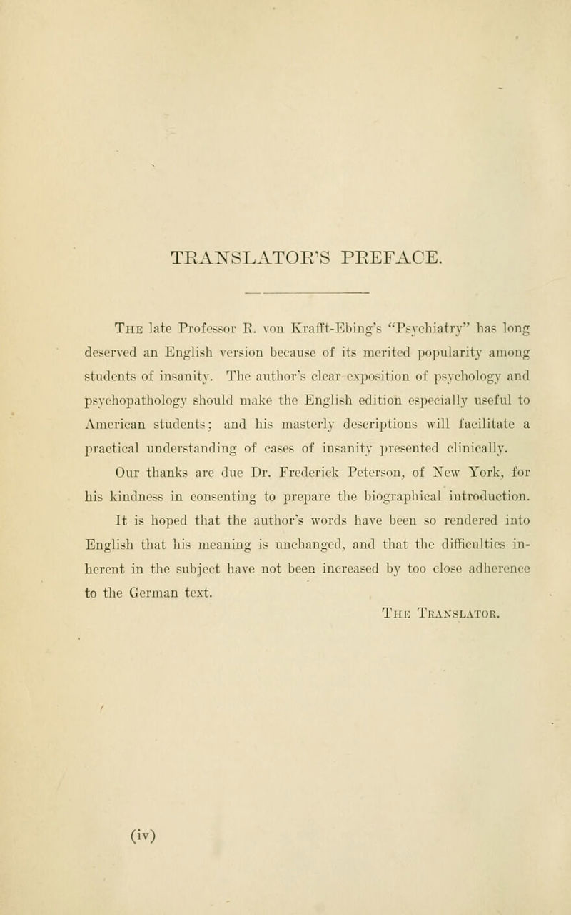 TRAITSLATOE^S PEEFACE. The late Professor E. von KrafTt-Ebing's Psychiatry has long deserved an English version because of its merited popularity among students of insanity. The author's clear exposition of psychology and psychopathology should make the English edition especially useful to American students; and his masterly descriptions will facilitate a practical understanding of cases of insanity presented clinically. Our thanks are due Dr. Frederick Peterson, of Xew York, for his kindness in consenting to prepare the biographical introduction. It is hoped that the author's words have been so rendered into English that his meaning is unchanged, and that the difficulties in- herent in the subject have not been increased by too close adherence to the German text. The Tkanslator.