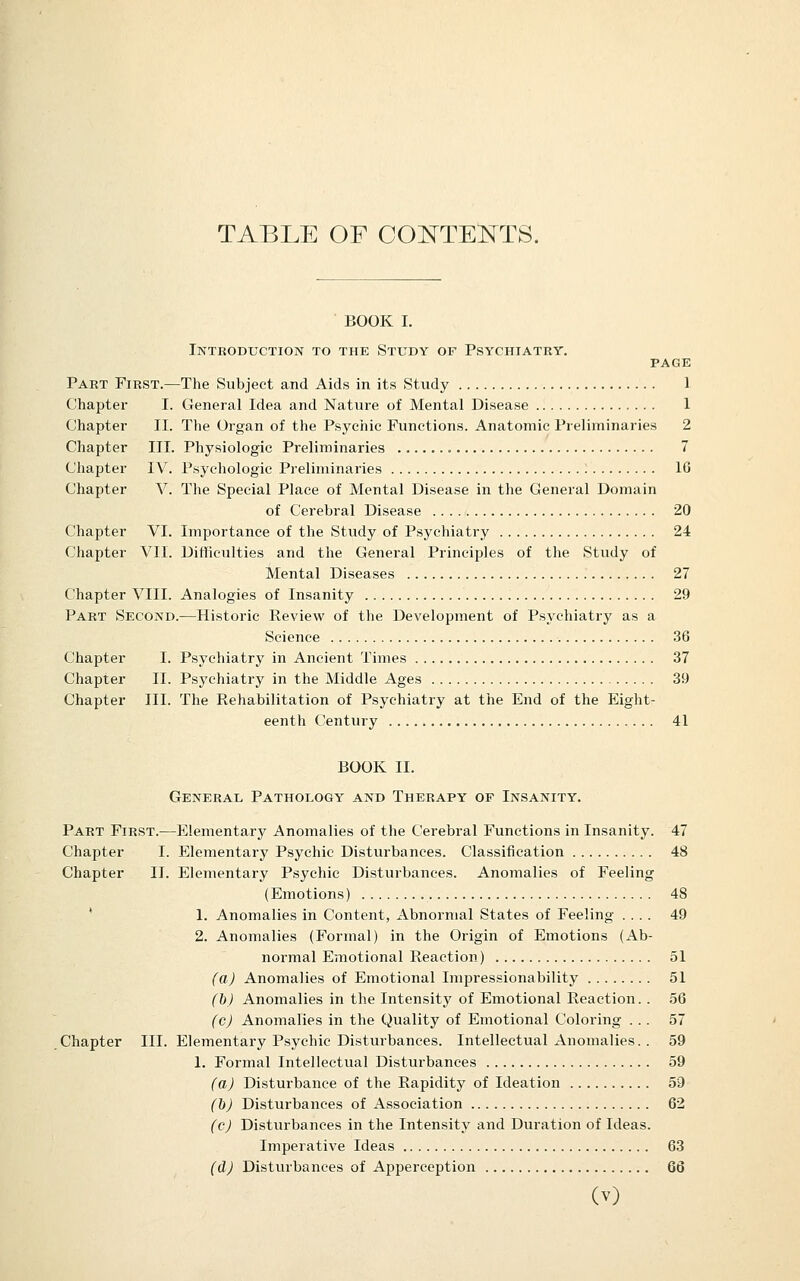TABLE OF CO]SrTE]:^TS. BOOK I. Introduction to the Study of Psychiatry. PAGE Part First.—The Subject and Aids in its Study 1 Chapter I. General Idea and Nature of Mental Disease 1 Chapter II. The Organ of the Psychic Functions. Anatomic Preliminaries 2 Chapter III. Physiologic Preliminaries 7 Chapter IV. Psychologic Preliminaries lö Chapter V. The Special Place of Mental Disease in the General Domain of Cerebral Disease 20 Chapter VI. Importance of the Study of Psychiatry 24 Chapter VII. Difficulties and the General Principles of the Study of Mental Diseases 27 Chapter VIII. Analogies of Insanity 29 Part Second.—Historic Review of the Development of Psychiatry as a Science 36 Chapter I. Psychiatry in Ancient Times 37 Chapter II. Psychiatry in the Middle Ages 39 Chapter III. The Rehabilitation of Psychiatry at the End of the Eight- eenth Century 41 BOOK II. General Pathology and Therapy of Insanity. Part First.—Elementary Anomalies of the Cerebral Functions in Insanity. 47 Chapter I. Elementary Psychic Disturbances. Classification 48 Chapter II. Elementary Psychic Disturbances. Anomalies of Feeling (Emotions) 48 * 1. Anomalies in Content, Abnormal States of Feeling .... 49 2. Anomalies (Formal) in the Origin of Emotions (Ab- normal Emotional Reaction) 51 (aJ Anomalies of Emotional Impressionability 51 (h) Anomalies in the Intensity of Emotional Reaction. . 56 (cj Anomalies in the Quality of Emotional Coloring ... 57 Chapter III. Elementary Psychic Disturbances. Intellectual Anomalies. . 59 1. Formal Intellectual Disturbances 59 (a) Disturbance of the Rapidity of Ideation 59 (b) Disturbances of Association 62 (c) Distiirbances in the Intensity and Duration of Ideas. Imperative Ideas 63 (dj Disturbances of Apperception 66