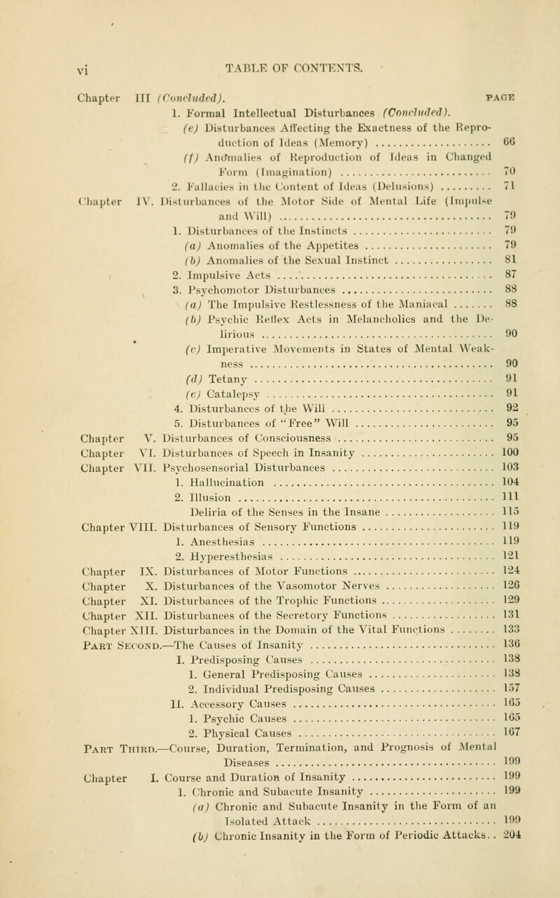 Chapter III (Ctmcluäed). paoe 1. Formal Intellectual Disturbances (Concluded). (e) Disturbances AHecling the Exactness of the Repro- duttiun of lileas (Memory) CG (1) Ancfmulies of Keproduttiun of Ideas in Changed Form (Imagination) 70 2. Fallacies in tlie Content of Ideas (Delusions) 71 Chapter 1\'. Disturbances of the Motor Side of Mental Life (Impulse and Will) 7f) I. Disturbances of the Instincts 79 (a) Anomalies of the Appetites 79 (h) Anomalies of the Sexual Instinct 81 , 2. Impulsive Acts . . 87 3. Psychomotor Distiubances 88 (a) The Impulsive Restlessness of the Maniacal 88 (b) Psychic Reflex Acts in Melancholies and the De- lirious 90 (c) Imperative IMovements in States of Mental Weak- ness 90 (il) Tetany 91 (ej Catalepsy 91 4. Disturbances of tjie Will 92 5. Disturbances of Free Will 95 Chapter V. Disturbances of Consciousness 95 Chapter VI. Disturbances of Speech in Insanity 100 Chapter VII. Psychosensorial Disturbances 103 1. Hallucination 104 2. Illusion Ill Deliria of the Senses in the Insane 115 Chapter VIII. Disturbances of Sensory Functions 119 1. Anesthesias 119 2. Hyperesthesias 121 Chapter IX. Disturbances of Motor Functions 124 Chapter X. Disturbances of the Vasomotor Nerves 126 Chapter XL Disturbances of the Trophic Functions 129 Chapter XII. Disturbances of the Secretory Functions 131 Chapter XIIL Disturbances in the Domain of the Vital Functions 133 Part Second.—The Causes of Insanity 136 I. Predisposing Causes 138 1. General Predisposing Causes 133 2. Individual Predisposing Causes 157 II. Accessory Causes 165 1. Psychic Causes 165 2. Physical Causes 167 Part Thtrd.—Course, Duration, Termination, and Prognosis of Mental Disea.ses 199 Chapter I. Course and Duration of Insanity 199 1. Chronic and Subacute Insanity 199 (u) Chronic and Subacute Insanity in the Form of an Isolated Attack 199 (hj Chronic Insanity in tlie Form of Periodic Attacks. . 204