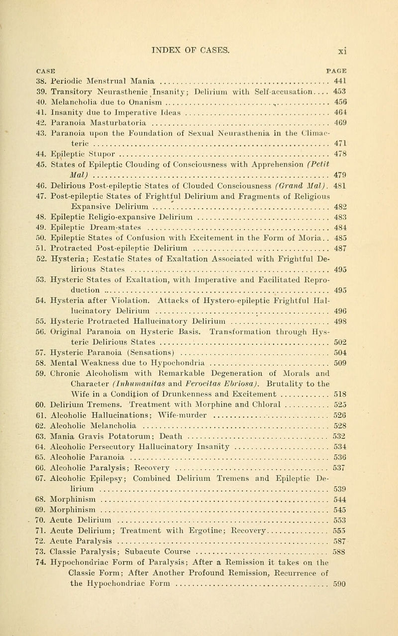 CASE PAGE 38. Periodic Menstrual Mania 441 39. Transitoiy Neurasthenic Insanity; Delirium witli Self-accusation.... 453 40. Melancholia due to Onanism 456 41. Insanity due to Imperative Ideas 464 42. Paranoia Masturbatoria 469 43. Paranoia upon the Foundation of Sexual Neurasthenia in the Climac- teric 471 44. Epileptic Stupor 478 45. States of Epileptic Clouding of Consciousness with Apprehension (Petit Mal) 479 46. Delirious Post-epileptic States of Clouded Consciousness (Grand Mai). 481 47. Post-epileptic States of Frightful Delirium and Fragments of Religious Expansive Delirium 482 48. Epileptic Religio-expansive Delirium 483 49. Epileptic Dream-states 484 50. Epileptic States of Confusion with Excitement in the Form of Moria. . 485 51. Protracted Post-epileptic Delirium 487 52. Hysteria; Ecstatic States of Exaltation Associated with Frightful De- lirious States. 1 495 53. Hysteric States of Exaltation, with Imperative and Facilitated Ilepro- duction 495 54. Hysteria after Violation. Attacks of Hystero-epileptic Frightful Hal- lucinatory Delirium 496 55. Hysteric Protracted Hallucinatory Delirium 498 56. Original Paranoia on Hysteric Basis. Transformation through Hys- teric Delirious States 502 57. Hysteric Paranoia (Sensations) 504 58. Mental Weakness due to Hypochondria 509 59. Chronic Alcoholism with Remarkable Degeneration of Morals and Character (Inhumanitas and Ferocitas EbriosaJ. Brutality to the Wife in a Condition of Drunkenness and Excitement 518 60. Delirium Tremens. Treatment with Morphine and Chloral 525 61. Alcoholic Hallucinations; Wife-murder 526 62. Alcoholic Melancholia 528 63. Mania Gravis Potatorum; Death 532 64. Alcoholic Persecutory Hallucinatory Insanity 534 65. Alcoholic Paranoia 536 66. Alcoholic Paralysis; Recovery 537 67. Alcoholic Epilepsy; Combined Delirium Tremens and Epileptic De- lirium 539 68. Morphinism 544 69. Morphinism 545 70. Acute Delirium 553 71. Acute Delirium; Treatment with Ergotine; Recovery 555 72. Acute Paralysis 587 73. Classic Paralysis; Subacute Course 588 74. Hypochondriac Form of Paralysis; After a Remission it takes on the Classic Form; After Another Profound Remission, Recurrence of the Hypochondriac Form 590