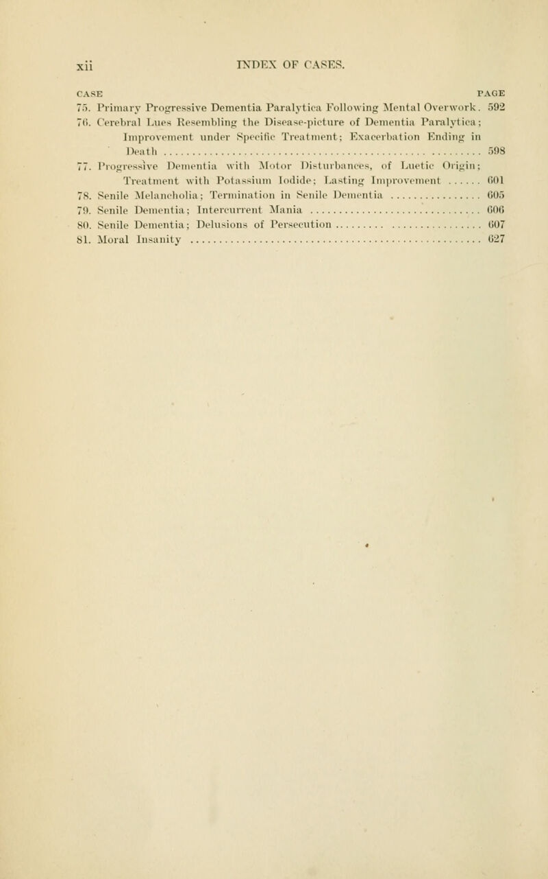CASE PAGE 75. Priniarv Progressive Dementia Paralytica Followinjj Mental OverMork. 592 70. Cerebral Lues Reseinliling tlie Disease-picture of Dementia Paralytica; Iniprovcincnt under Specific Treatment; Exacerbation Ending in Deatli 598 77. Progressive Dementia with Motor Disturbances, of Luetic ()ri<;iM; Treatment with Potassium Iodide; Lasting Improvement 001 78. Senile Melancholia; Termination in Senile Dementia 605 79. Senile Dementia; Intercurrent Mania GOO 80. Senile Dementia; Delusions of Persecution 007 81. Moral Insanity 027