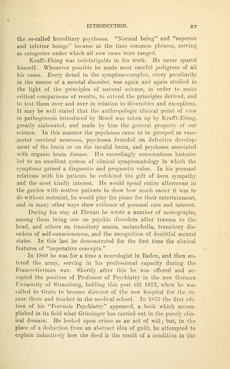 the so-called hereditary psychoses. ISTormal being and ''superior and inferior beings became at the time common phrases, serving as categories under which all new cases were ranged. Krafft-Ebing was indefatigable in his work. He never spared himself. Whenever possible he made most careful pedigrees of all his cases. Every detail in the symptom-complex, every peculiarity in the course of a mental disorder, was again and again studied in the light of the principles of natural science, in order to make critical comparisons of results, to extend the principles derived, and to test them over and over in relation to diversities and exceptions. It may be well stated that the anthropologic clinical point of view in pathogenesis introduced by Morel was taken up by Ivrafft-Ebing, greatly elaborated, and made by him the general property of our science. In this manner the psychoses came to be grouped as vaso- motor cerebral neuroses, psychoses founded on defective develop- ment of the brain or on the invalid brain, and psychoses associated with organic brain disease. His exceedingly conscientious histories led to an excellent system of clinical symptomatology in which the symptoms gained a diagnostic and prognostic value. In his personal relations with his patients he exhibited the gift of keen sympathy and the most kindly interest. He would spend entire afternoons in the garden with restless patients to show how much easier it was to do without restraint, he would play the piano for their entertainment, and in many other ways show evidence of personal care and interest. During his stay at lUenau he wrote a number of monographs, among them being one on psychic disorders after trauma to the head, and others on transitory mania, melancholia, transitory dis- orders of self-consciousness, and the recognition of doubtful mental states. In this last he demonstrated for the first time the clinical features of imperative concepts. I In 1869 he was for a time a neurologist in Baden, and then en- tered the army, serving in his professional capacity during the Franco-German war. Shortly after this he was offered and ac- cepted the position of Professor of Psychiatry in the new German Univ,ersity of Strassburg, holding this post till 1873, when he was called to Gratz to become director of the new hospital for the in- sane there and teacher in the medical school. In 1875 the first edi- tion of his Forensic Psychiatry appeared, a book which accom- plished in its field what Griesinger has carried out in the purely clin- ical domain. He looked upon crime as an act of will; but, in the place of a deduction from an abstract idea of guilt, he attempted to explain inductively how the deed is the result of a condition in the