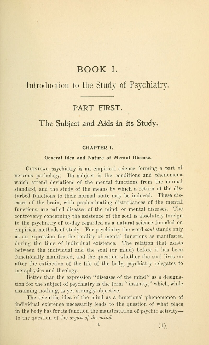 BOOK L Introduction to the Study of Psychiatry. PART FIRST. The Subject and Aids in its Study. CHAPTER I. General Idea and Nature of Mental Disease. Clinical psychiatry is an empirical science forming a part of nervous pathology. Its subject is the conditions and phenomena which attend deviations of the mental functions from the normal standard, and the study of the means by which a return of the dis- turbed functions to their normal state may be induced. These dis- eases of the brain, with predominating disturbances of the mental functions, are called diseases of the mind, or mental diseases. The controversy concerning the existence of the soul is absolutely foreign to the psychiatry of to-day regarded as a natural science founded on empirical methods of study. For psychiatry the word soul stands only as an expression for the totality of mental functions as manifested during the time of individual existence. The relation that exists between the individual and the soul (or mind) before it has been functionally manifested, and the question whether the soul lives on after the extinction of the life of the body, psychiatry relegates to metaphysics and theology. Better than the expression diseases of the mind as a designa- tion for the subject of psychiatry is the term insanity, which, while assuming nothing, is yet strongly objective. The scientific idea of the mind as a functional phenomenon of individual existence necessarily leads to the question of what place in the body has for its function the manifestation of psychic activity— to the question of the organ of the mind.