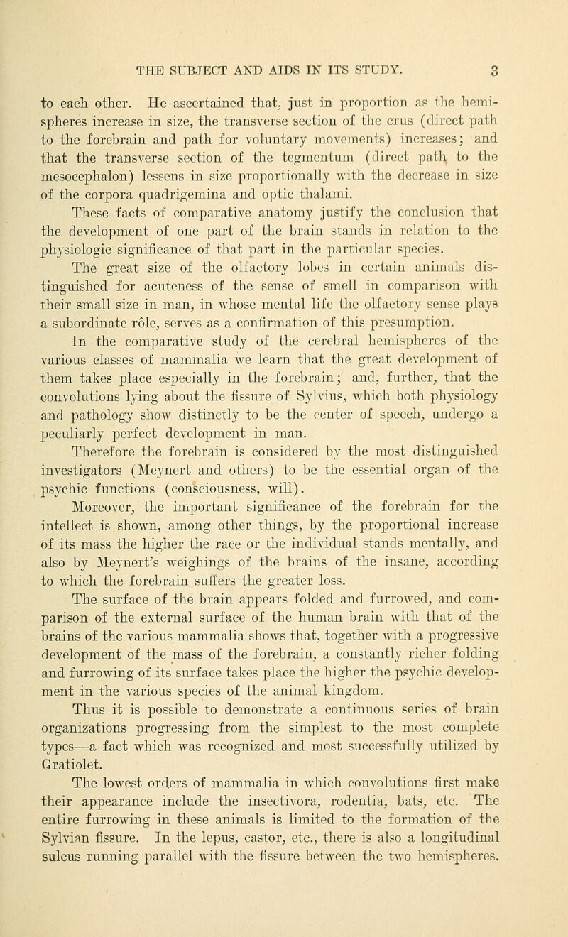 to each other. He ascertained that, just in proportion as Iho hemi- spheres increase in size, the transverse section of the crus (direct path to the forebrain and path for voluntary movements) increases; and that the transverse section of the tegmentum (direct path to the mesocephalon) lessens in size proportionally with the decrease in size of the corpora quadrigemina and optic thalami. These facts of comparative anatomy justify the conclusion that the development of one part of the brain stands in relation to the physiologic significance of that part in the particular species. The great size of the olfactory lobes in certain animals dis- tinguished for acuteness of the sense of smell in comparison with their small size in man, in whose mental life the olfactory sense plays a subordinate role, serves as a confirmation of this presumption. In the comparative study of the cerebral hemispheres of the various classes of mammalia we learn that the great development of them takes place especially in the forebrain; and, further, that the convolutions lying about the fissure of Sylvius, which both physiology and pathology show distinctly to be the center of speech, undergo a peculiarly perfect development in man. Therefore the forebrain is considered by the most distinguished investigators (Meynert and others) to be the essential organ of the psychic functions (consciousness, will). Moreover, the important significance of the forebrain for the intellect is shown, among other things, by the proportional increase of its mass the higher the race or the individual stands mentally, and also by Meynert's weighings of the brains of the insane, according to which the forebrain suffers the greater loss. The surface of the brain appears folded and furrowed, and com- parison of the external surface of the human brain with that of the brains of the various mammalia shows that, together with a progressive development of the mass of the forebrain, a constantly richer folding and furrowing of its surface takes place the higher the psychic develop- ment in the various species of the animal kingdom. Thus it is possible to demonstrate a continuous series of brain organizations progressing from the simplest to the most complete types—a fact which was recognized and most successfully utilized by Gratiolet. The lowest orders of mammalia in which convolutions first make their appearance include the insectivora, rodentia, bats, etc. The entire furrowing in these animals is limited to the formation of the Sylvian fissure. In the lepus, castor, etc., there is also a longitudinal sulcus running parallel with the fissure between the two hemispheres.