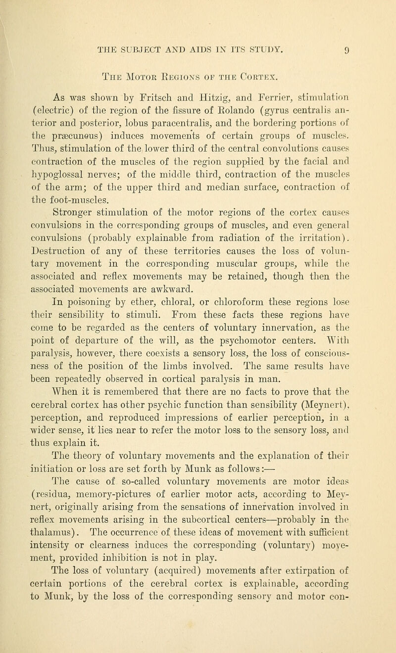 The Motor Eegions of the CoinvEX. As was shown by Fritsch and Hitzig, and Terrier, stimulation (electric) of the region of the fissure of Eolando (gyrus centralis an- terior and posterior, lobus paracentralis, and the bordering portions of the prsecuneus) induces movements of certain groups of muscles. Thus, stimulation of the lower third of the central convolutions causes contraction of the muscles of the region supplied by the facial and hypoglossal nerves; of the middle third, contraction of the muscles of the arm; of the upper third and median surface, contraction of the foot-muscles. Stronger stimulation of the motor regions of the cortex causes convulsions in the corresponding groups of muscles, and even general convulsions (probably explainable from radiation of the irritation). Destruction of any of these territories causes the loss of volun- tary movement in the corresponding muscular groups, while the associated and reflex movements may be retained, though then the associated movements are awkward. In poisoning by ether, chloral, or chloroform these regions lose their sensibility to stimuli. From these facts these regions have come to be regarded as the centers of voluntary innervation, as the point of departure of the will, as the psychomotor centers. With paralysis, however, there coexists a sensory loss, the loss of conscious- ness of the position of the limbs involved. The same results have been repeatedly observed in cortical paralysis in man. When it is remembered that there are no facts to prove that the cerebral cortex has other psychic function than sensibility (Meynert), perception, and reproduced impressions of earlier perception, in a wider sense, it lies near to refer the motor loss to the sensory loss, and thus explain it. The theory of voluntary movements and the explanation of their initiation or loss are set forth by Munk as follows:— The cause of so-called voluntary movements are motor ideas (residua, memory-pictures of earlier motor acts, according to Mey- nert, originally arising from the sensations of innervation involved in reflex movements arising in the subcortical centers—probably in the thalamus). The occurrence of these ideas of movement with sufficient intensity or clearness induces the corresponding (voluntary) move- ment, provided inhibition is not in play. The loss of voluntary (acquired) movements after extirpation of certain portions of the cerebral cortex is explainable, according to Munk, by the loss of the corresponding sensory and motor con-