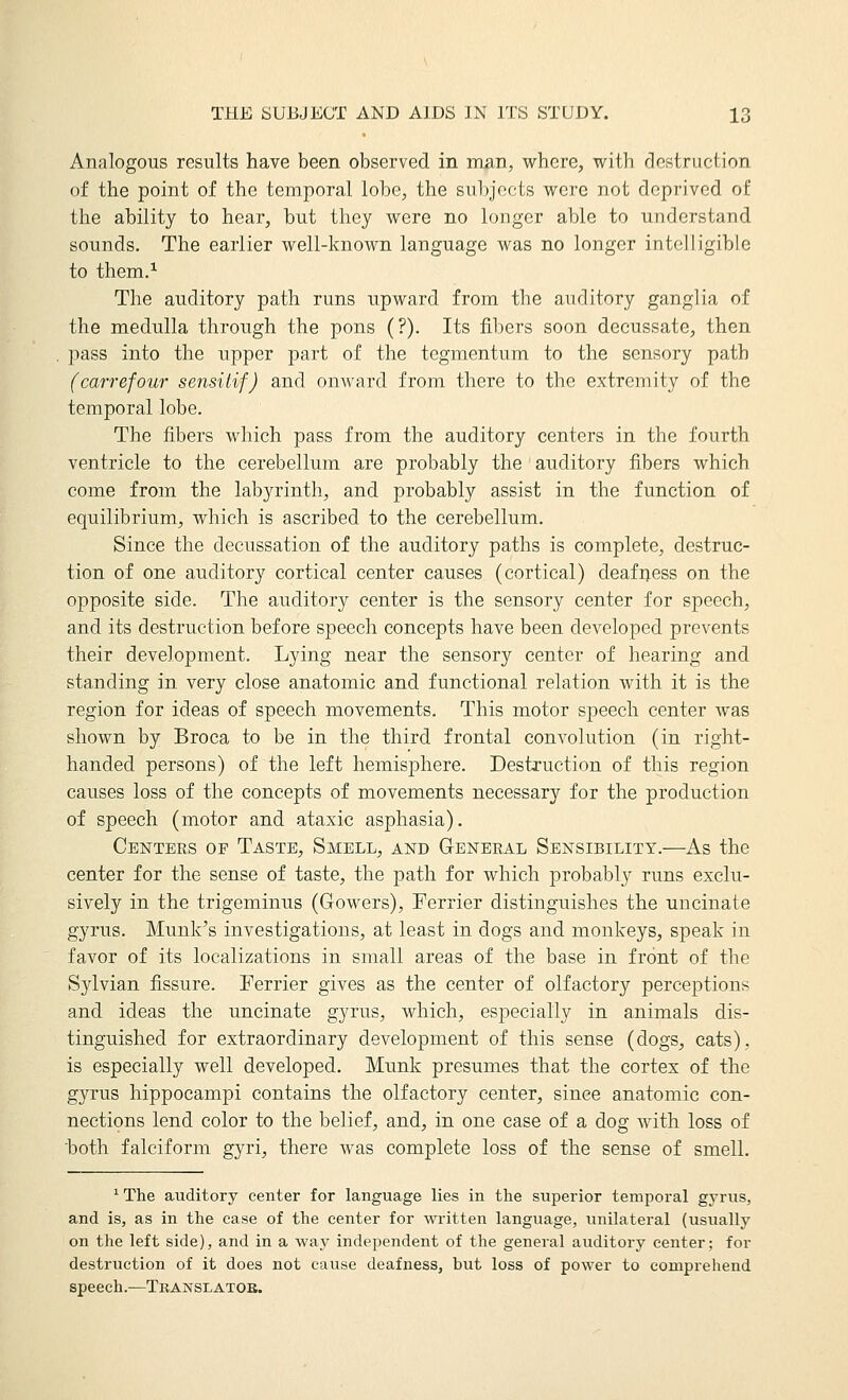 Analogous results have been observed in man, where, with destruction of the point of the temporal lobe, the subjects were not deprived of the ability to hear, but they were no longer able to understand sounds. The earlier well-known language was no longer intelligible to them.^ The auditory path runs upward from the aurlitory ganglia of the medulla through the pons (?). Its fibers soon decussate, then pass into the upper part of the tegmentum to the sensory path (carrefour sensiiif) and ouAvard from there to the extremity of the temporal lobe. The fibers which pass from the auditory centers in the fourth ventricle to the cerebellum are probably the auditory fibers which come from the labj^rinth, and probably assist in the function of equilibrium, which is ascribed to the cerebellum. Since the decussation of the auditory paths is complete, destruc- tion of one auditory cortical center causes (cortical) deafiiess on the opposite side. The auditory center is the sensory center for speech, and its destruction before speech concepts have been developed prevents their development. Lying near the sensory center of hearing and standing in very close anatomic and functional relation with it is the region for ideas of speech movements. This motor speech center was shown by Broca to be in the third frontal convolution (in right- handed persons) of the left hemisphere. Destruction of this region causes loss of the concepts of movements necessary for the production of speech (motor and ataxic asphasia). Centers of Taste, Smell, and General Sensibility.—As the center for the sense of taste, the path for which probably runs exclu- sively in the trigeminus (Gowers), Ferrier distinguishes the uncinate gyrus. Munk's investigations, at least in dogs and monkeys, speak in favor of its localizations in small areas of the base in front of the Sylvian fissure. Ferrier gives as the center of olfactory perceptions and ideas the uncinate gyrus, which, especially in animals dis- tinguished for extraordinary development of this sense (dogs, cats), is especially well developed. Munk presumes that the cortex of the gyrus hippocampi contains the olfactory center, since anatomic con- nections lend color to the belief, and, in one case of a dog with loss of hoth falciform gyri, there was complete loss of the sense of smell. ^The auditory center for language lies in the superior temporal gyrus, and is, as in the ease of the center for wi'itten language, unilateral (usually on the left side), and in a way independent of the general auditory center; for destruction of it does not cause deafness, but loss of power to comprehend speech.—Tbanslatok.