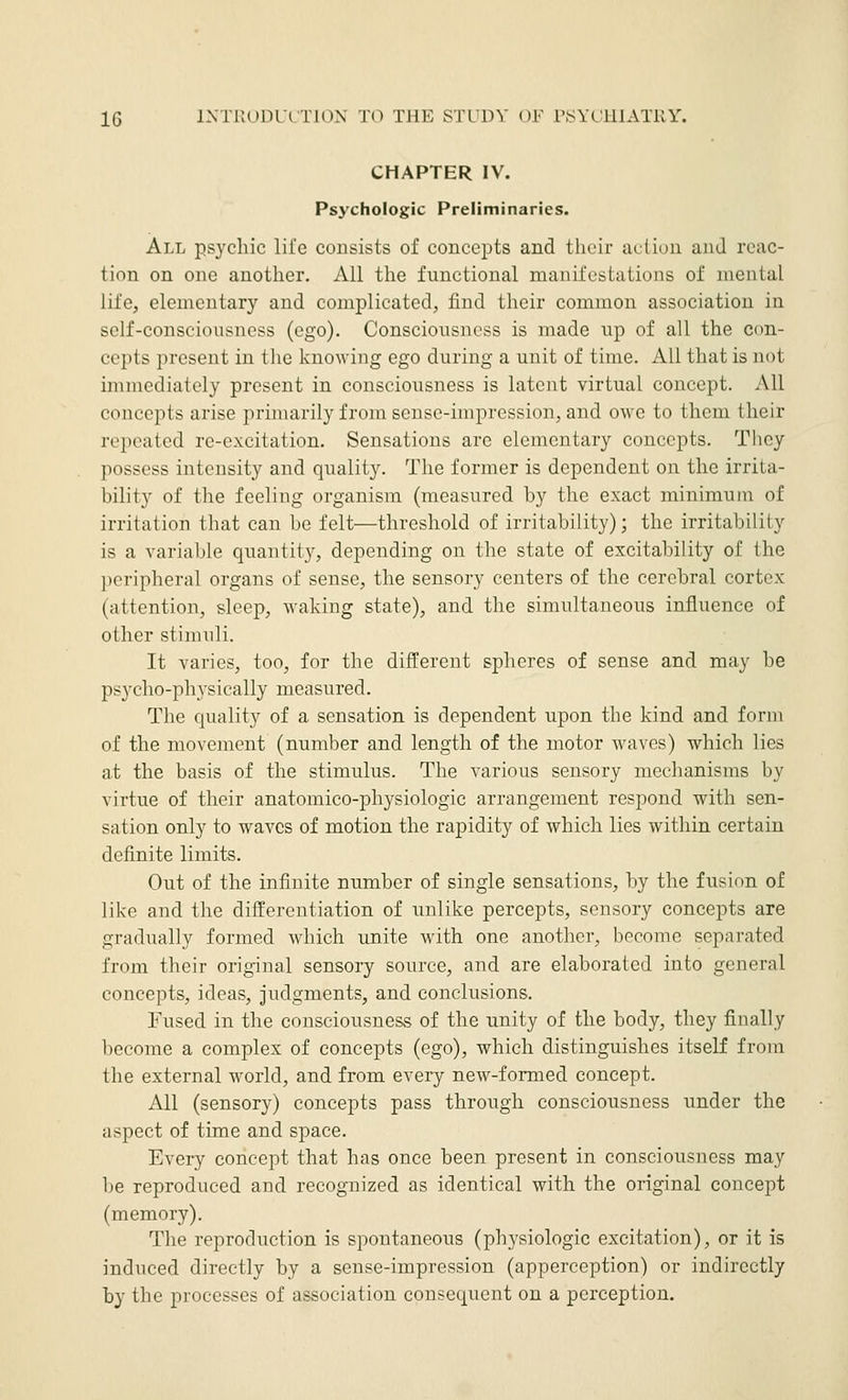 CHAPTER IV. Psychologic Preliminaries. All psychic life consists of concepts and tlicir action and reac- tion on one another. All the functional manifestations of mental life, elementary and complicated, find their common association in self-consciousness (ego). Consciousness is made up of all the con- cepts present in tlie knowing ego during a unit of time. All that is not immediately present in consciousness is latent virtual concept. All concepts arise primarily from sense-impression, and owe to them their repeated re-excitation. Sensations are elementary concepts. They possess intensity and quality. The former is dependent on the irrita- bility of the feeling organism (measured by the exact minimum of irritation that can be felt—threshold of irritability); the irritability is a variable quantity, depending on the state of excitability of the peripheral organs of sense, the sensory centers of the cerebral cortex (attention, sleep, waking state), and the simultaneous influence of other stimuli. It varies, too, for the different spheres of sense and may be psycho-physically measured. The quality of a sensation is dependent upon the kind and form of the movement (number and length of the motor waves) which lies at the basis of the stimulus. The various sensory mechanisms by virtue of their anatomico-physiologic arrangement respond with sen- sation only to waves of motion the rapidity of which lies within certain definite limits. Out of the infinite number of single sensations, by the fusion of like and the differentiation of unlike percepts, sensory concepts are gradually formed which unite with one another, become separated from their original sensory source, and are elaborated into general concepts, ideas, judgments, and conclusions. Fused in the consciousness of the unity of the body, they finally become a complex of concepts (ego), which distinguishes itself from the external world, and from every new-formed concept. All (sensory) concepts pass through consciousness under the aspect of time and space. Every concept that has once been present in consciousness may be reproduced and recognized as identical with the original concept (memory). The reproduction is spontaneous (pliysiologic excitation), or it is induced directly by a sense-impression (apperception) or indirectly by the processes of association consequent on a perception.