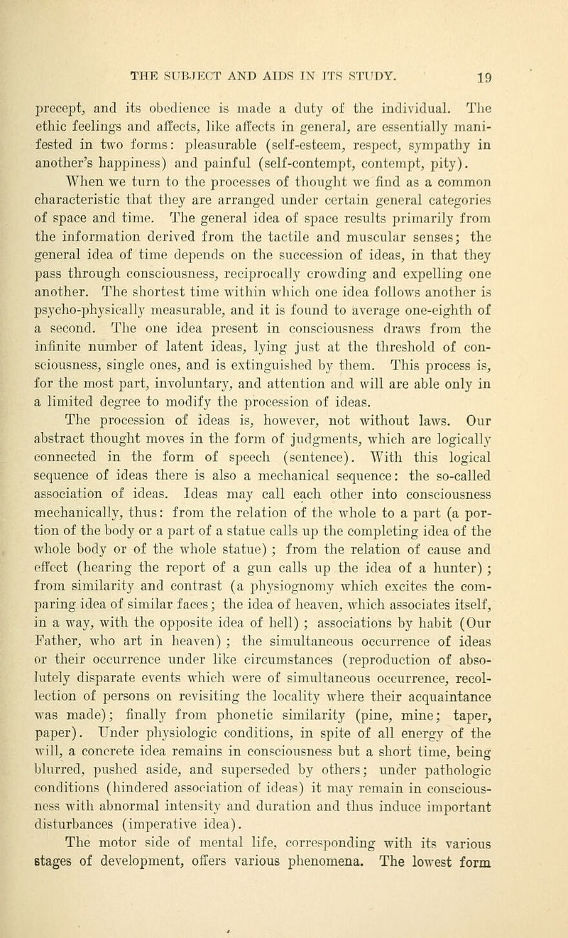 precept, and its obedience is made a duty of the individual. Tlie ethic feelings and affects, like affects in general, are essentially mani- fested in two forms: pleasurable (self-esteem, respect, sympathy in another's happiness) and painful (self-contempt, contempt, pity). When we turn to the processes of thought we find as a common characteristic that they are arranged under certain general categories of space and time. The general idea of space results primarily from the information derived from the tactile and muscular senses; the general idea of time depends on the succession of ideas, in that they pass through consciousness, reciprocally crowding and expelling one another. The shortest time within which one idea follows another is psycho-physically measurable, and it is found to average one-eighth of a second. The one idea present in consciousness draws from the infinite number of latent ideas, lying just at the threshold of con- sciousness, single ones, and is extinguished by them. This process is, for the most part, involuntary, and attention and will are able only in a limited degree to modify the procession of ideas. The procession of ideas is, however, not without laws. Our abstract thought moves in the form of judgments, which are logically connected in the form of speech (sentence). With this logical sequence of ideas there is also a mechanical sequence: the so-called association of ideas. Ideas may call each other into consciousness mechanically, thus: from the relation of the whole to a part (a por- tion of the body or a part of a statue calls up the completing idea of the whole body or of the whole statue) ; from the relation of cause and effect (hearing the report of a gun calls up the idea of a hunter); from similarity and contrast (a physiognomy which excites the com- paring idea of similar faces; the idea of heaven, which associates itself, in a way, with the opposite idea of hell) ; associations by habit (Our Father, who art in heaven) ; the simultaneous occurrence of ideas or their occurrence under like circumstances (reproduction of abso- lutely disparate events Mdiich were of simultaneous occurrence, recol- lection of persons on revisiting the locality where their acquaintance was made); finally from phonetic similarity (pine, mine; taper, paper). Under physiologic conditions, in spite of all energy of the will, a concrete idea remains in consciousness but a short time, being blurred, pushed aside, and superseded by others; under pathologic conditions (hindered association of ideas) it may remain in conscious- ness with abnormal intensity and duration and thus induce important disturbances (imperative idea). The motor side of mental life, corresponding with its various stages of development, offers various phenomena. The lowest form