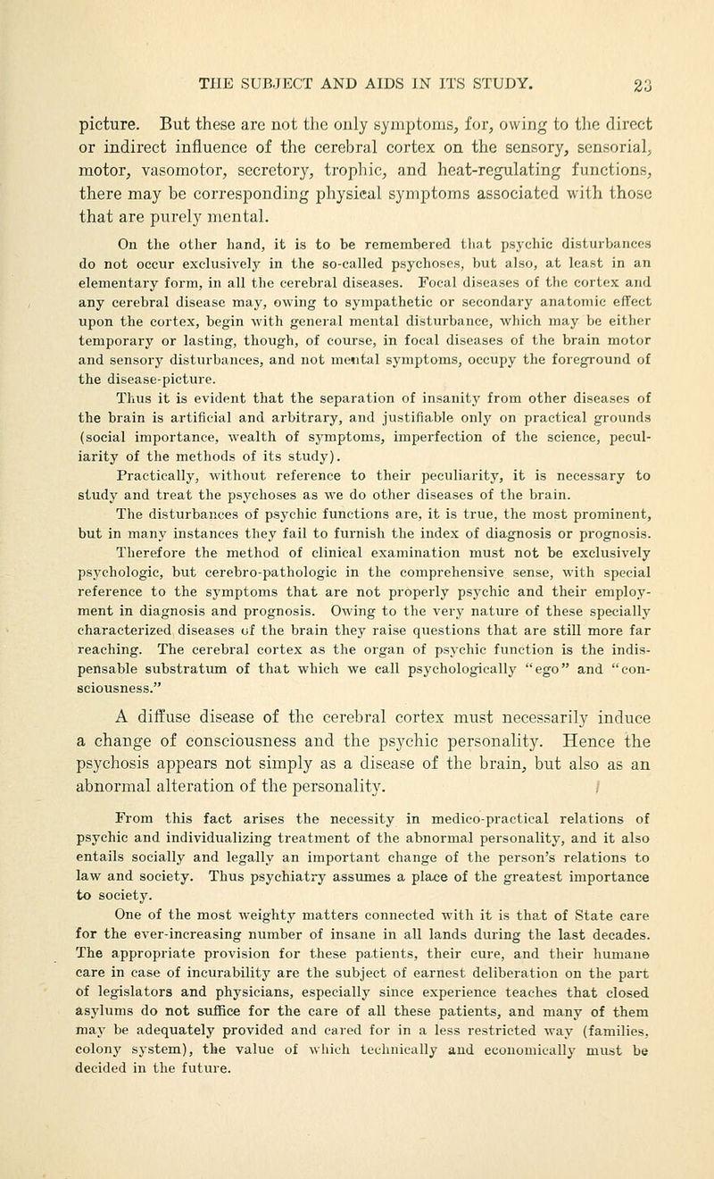 picture. But these are not the ouly symptoms, for, owing to the direct or indirect influence of the cerebral cortex on the sensory, sensorial, motor, vasomotor, secretory, trophic, and heat-regulating functions, there may be corresponding physical symptoms associated with those that are purely mental. On the other hand, it is to be remembered that psychic disturbances do not occur exclusively in the so-called psychoses, but also, at least in an elementary form, in all the cerebral diseases. Focal diseases of the cortex and any cerebral disease may, owing to sympathetic or secondary anatomic effect upon the cortex, begin with general mental disturbance, which may be either temporary or lasting, though, of course, in focal diseases of the brain motor and sensory distvirbances, and not mental symptoms, occupy the foreground of the disease-picture. Thus it is evident that the separation of insanity from other diseases of the brain is artificial and arbitrary, and justifiable only on practical grounds (social importance, wealth of symptoms, imperfection of the science, pecul- iarity of the methods of its study). Practically, without reference to their peculiarity, it is necessary to study and treat the psychoses as we do other diseases of the brain. The disturbances of psychic functions are, it is true, the most prominent, but in many instances they fail to furnish the index of diagnosis or prognosis. Therefore the method of clinical examination must not be exclusively psychologic, but cerebro-pathologic in the comprehensive sense, with special reference to the symptoms that are not properly psychic and their employ- ment in diagnosis and prognosis. Owing to the very nature of these specially characterized diseases of the brain they raise questions that are still more far reaching. The cerebral cortex as the organ of psychic function is the indis- pensable substrattun of that which we call psychologically ego and con- sciousness. A diffuse disease of the cerebral cortex must necessarily induce a change of consciousness and the psychic personality. Hence the psychosis appears not simply as a disease of the brain, but also as an abnormal alteration of the personality. From this fact arises the necessity in medico-practical relations of psychic and individualizing treatment of the abnormal personality, and it also entails socially and legally an important change of the person's relations to law and society. Thus psychiatry assumes a place of the greatest importance to society. One of the most weighty matters connected with it is that of State care for the ever-increasing number of insane in all lands during the last decades. The appropriate provision for these patients, their cure, and their humane care in case of incurability are the subject of earnest deliberation on the part of legislators and physicians, especially since experience teaches that closed asylums do not suffice for the care of all these patients, and many of them may be adequately provided and cared for in a less restricted way (families, colony system), the value of which technically and economically must be decided in the future.