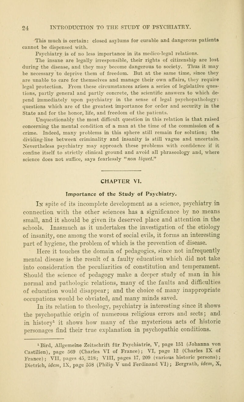 This much is certain: closed asylums for curable and dangerous patients cannot be dispensed with. Psychiatry is of no less importance in its medico-legal relations. The insane are legally iiTCsponsible, their rights of citizenship are lost during the disease, and they may become dangerous to society. Thus it may be necessary to deprive them of freedom. But at the same time, since they are unable to care for themselves and manage their own affairs, tlu-y require legal protection. From these circumstances arises a series of legislative ques- tions, partly general and partly concrete, the scientific answers to which de- pend immediately upon psychiatry in the sense of legal psychopathology: questions which are of the greatest importance for order and security in the State and for the honor, life, and freedom of the patients. Unquestionably the most difficult question in this relation is that raised concerning the mental condition of a man at the time of the commission of a crime. Indeed, many problems in this sphere still remain for solution; the dividing-line between criminality and insanity is still vague and uncertain. Nevertheless psychiatry may approach these problems with confidence if it confine itself to strictly clinical ground and avoid all phraseology and, where science does not suffice, says fearlessly non liquet. CHAPTER VI. Importance of the Study of Psychiatry. In spite of its incomplete development as a science, psychiatry in connection with the other sciences has a significance by no means small, and it should be given its deserved place and attention in the schools. Inasmuch as it undertakes the investigation of the etiology of insanit}^, one among the worst of social evils, it forms an interesting part of hygiene, the problem of which is the prevention of disease. Here it touches the domain of pedagogics, since not infrequently mental disease is the result of a faulty education which did not take into consideration the peculiarities of constitution and temperament. Should the science of pedagog}- make a deeper study of man in his normal and pathologic relations, many of the faults and difficulties of education w-ould disappear; and the choice of many inappropriate occupations would be obviated, and many minds saved. In its relation to theology, psychiatry is interesting since it shows the psychopathic origin of numerous religious errors and sects; and in history^ it shows how many of the mysterious acts of historic personages find their true explanation in psychopathic conditions. ^Bird, Allgemeine Zeitschrift für Psychiatrie, V, page 151 (Johanna von CastUien), page 569 (Charles VI of France); VI, page 12 (Charles IX of France); VII, pages 45, 218; VIII, pages 17, 209 (various historic persons); Dietrich, idem, IX, page 558 (Philip V und Ferdinand VI); Bergrath, idem, X,