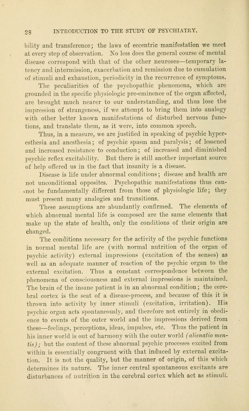 bility and transference; the laws of eccentric manifestation we meet at every step of observation. No less does the general course of mental disease correspond with that of the other neuroses—temporary la- tency and intermission, exacerbation and remission due to cumulation of stimuli and exhaustion, periodicity in the recurrence of symptoms. The peculiarities of the psychopathic phenomena, which are grounded in the specific physiologic pre-eminence of the organ affected, are brought much nearer to our understanding, and thus lose the impression of strangeness, if we attempt to bring them into analogy with other better known manifestations of disturbed nervous func- tions, and translate them, as it were, into common speech. Thus, in a measure, we are justified in speaking of psychic hyper- esthesia and anesthesia; of psychic spasm and paralysis; of lessened and increased resistance to conduction; of increased and diminished psychic reflex excitability. But there is still another important source of help offered us in the fact that insanity is a disease. Disease is life under abnormal conditions; disease and health are not unconditional opposites. Psychopathic manifestations thus can- .not be fundamentally different from those of physiologic life; they must present many analogies and transitions. These assumptions are abundantly confirmed. The elements of which abnormal mental life is composed are the same elements that make up the state of health, only the conditions of their origin are changed. The conditions necessary for the activity of the psychic functions in normal mental life are (with normal nutrition of the organ of psychic activity) external impressions (excitation of the senses) as well as an adequate manner of reaction of the ps5-chic organ to the external excitation. Thus a constant correspondence between the phenomena of consciousness and external impressions is maintained. The brain of the insane patient is in an abnormal condition; the cere- bral cortex is the seat of a disease-process, and because of this it is thrown into activity by inner stimuli (excitation, irritation). His psychic organ acts spontaneously, and therefore not entirely in obedi- ence to events of the outer world and the impressions derived from these—feelings, perceptions, ideas, impulses, etc. Thus the patient in his inner world is out of harmony with the outer world (alienatio men- tis) ; but the content of these abnormal psychic processes excited from within is essentially congruent with that induced by external excita- tion. It is not the quality, but the manner of origin, of this which determines its nature. The inner central spontaneous excitants are disturbances of nutrition in the cerebral cortex which act as stimuli.