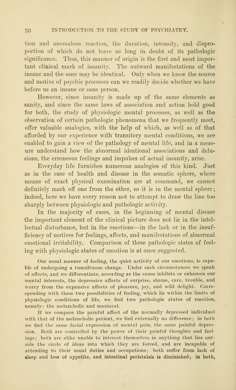 tion aiul anoinnldus rcnctiim, the duration, ind'iisily. and dispro- portion of which do not leave us long in doubt of its pathologic significance. Thus, this manner of origin is the first and most impor- tant clinicaJ mark of insanity. The outward manifestations of the insane and the sane may be identical. Only when we know the source and motive of psychic processes can we readily decide whether we have before us an insane or sane person. However, since insanity is made up of the same elements as sanity, and since the same laws of association and action hold good for both, the study of physiologic mental processes, as well as the observation of certain pathologic phenomena that we frequently meet, offer valuable analogies, with the help of which, as well as of that afforded by our ex|)erience with transitory mental conditions, we are enabled to gain a view of the pathology^ of mental life, and in a meas- ure understand how the abnormal ideational associations and delu- sions, the erroneous feelings and impulses of actual insanity, arise. Everyday life furnishes numerous analogies of this kind. Just as in the case of health and disease in the somatic sphere, where means of exact physical examination are at command, we cannot definitely mark off one from the other, so it is in the mental sphere; indeed, here we have every reason not to attempt to draw the line too sharply between physiologic and pathologic activity. In the majority of cases, in the beginning of mental disease the important element of the clinical picture does not lie in the intel- lectual disturbance, but in the emotions—in the lack or in the insuf- ficiency of motives for feelings, affects, and manifestations of abnormal emotional irritability. Comparison of these pathologic states of feel- ing with physiologic states of emotion is at once suggested. Our usual manner of feeling, the quiet activity of our emotions, is capa- ble of imdergoing a tumultuous change. Under such circumstances we speak of affects, and we differentiate, according as the cause inhibits or enhances our mental interests, the depressive affects of surprise, shame, care, trouble, and worry from the expansive affects of pleasure, joy, and wild delight. Corre- sponding with these two possibilities of feeling, which lie within the limits of physiologic conditions of life, we find two pathologic states of emotion, namely: the melancholic and maniacal. If we compare the painful affect of the normally depressed individual with that of the melancholic patient, we find externally no difference; in both we find the same facial expression of mental pain, the same painful depres- sion. Both are controlled by the power of tlioir painful thoughts and feel- ings; both are alike unable to interest themselves in anything that lies out- side the circle of ideas into which they are forced, and are incapable of attending to their usual duties and occupations; both suffer from lack of sleep and loss of appetite, and intestinal peristalsis is diminished; in both,