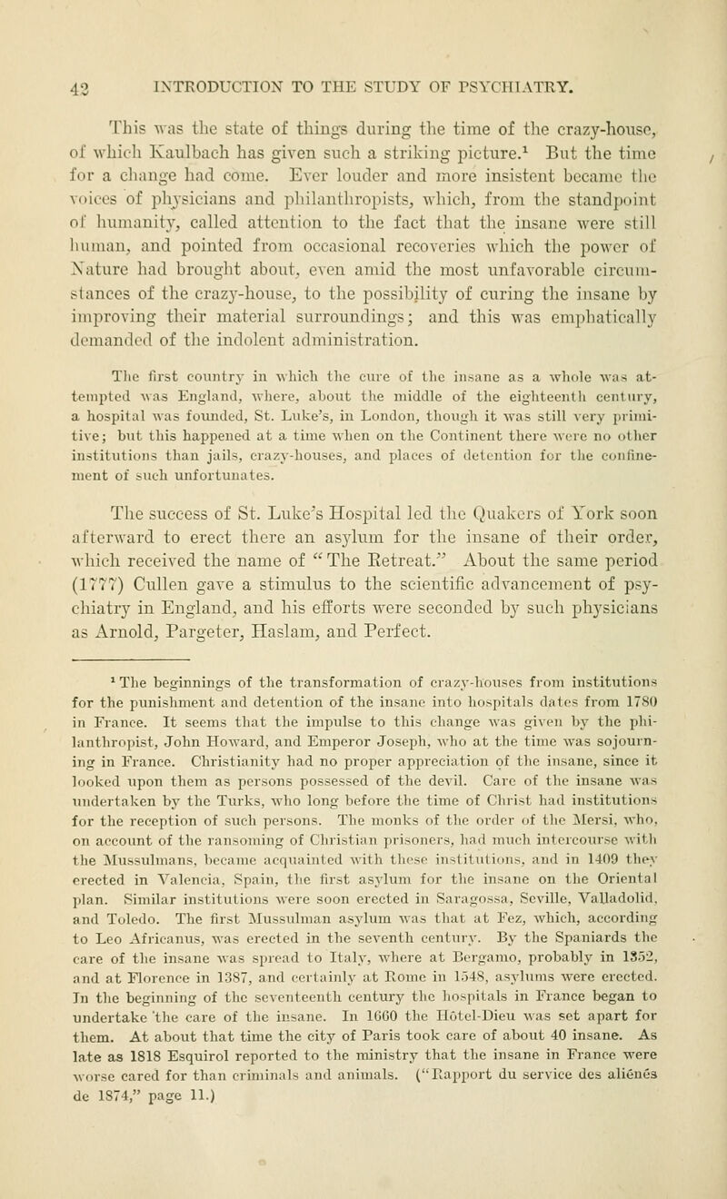 This -was the state of things during the time of the crazy-hoiiso, of which Kaulbach has given such a striking picture.^ But the time for a change had come. Ever louder and more insistent became the voices of physicians and phihmthropists, which, from the standpoint of liumanity, called attention to the fact that the insane were still liuiuan, and pointed from occasional recoveries which the power of Xature had brought about,, even amid the most unfavorable circum- stances of the craz3'--house, to the possibility of curing the iiisane by improving their material surroundings; and this was emphatically demanded of the indolent administration. The first country in which the cure of the insane as a whole was at- teini^ted was Enyland, where, about tlie middle of the eighteenth century, a hospital was fovmded, St. Liike's, iu London, though it was still very primi- tive; but this happened at a time when on the Continent there were no other institutions than jails, crazy-houses, and places of detention for the confine- ment of such unfortunates. The success of St. Luke's Hospital led the Quakers of York soon afterward to erect there an asjdum for the insane of their order, Avhich received the name of  The Eetreat. iVbout the same period (1777) Cullen gave a stimulus to the scientific advancement of psy- chiatry in England, and his efforts were seconded by such physicians as Arnold, Pargeter, Haslam, and Perfect. *The beginnings of the transformation of crazy-houses from institutions for the punishment and detention of the insane into hospitals dates from 17S0 in France. It seems that the impulse to this change was given by the phi- lanthropist, John Howard, and Emperor Joseph, who at the time was sojourn- ing in France. Christianity had no proper appreciation of the insane, since it looked upon them as persons possessed of the devil. Care of the insane was inidertaken by the Turks, Avho long before the time of Christ had institutions for the reception of such persons. The monks of the order of the Mersi, who, on account of the ransoming of Christian prisoners, had much intercourse with the Mussulmans, became acquainted with these institutions, and in 1409 they erected in Valencia, Spain, the first asj'lum for the insane on the Oriental plan. Similar institutions were soon erected in Saragossa, Seville, Valladolid, and Toledo. The first Mussulman asylum was that at Fez, which, according to Leo Africanus, was erected in the seventh century. By the Spaniards the care of the insane Avas spread to Italy, where at Bergamo, probably in 1852, and at Florence in 1387, and certainly at Rome in 1548, asylums were erected. In the beginning of the seventeenth century the hospitals in France began to undertake 'the care of the insane. In 1660 the HOtel-Dieu was set apart for them. At about that time the city of Paris took care of about 40 insane. As late as 1818 Esquirol reported to the ministry that the insane in France were worse cared for than criminals and animals. (Rapport du service des aliünes de 1874, page 11.)
