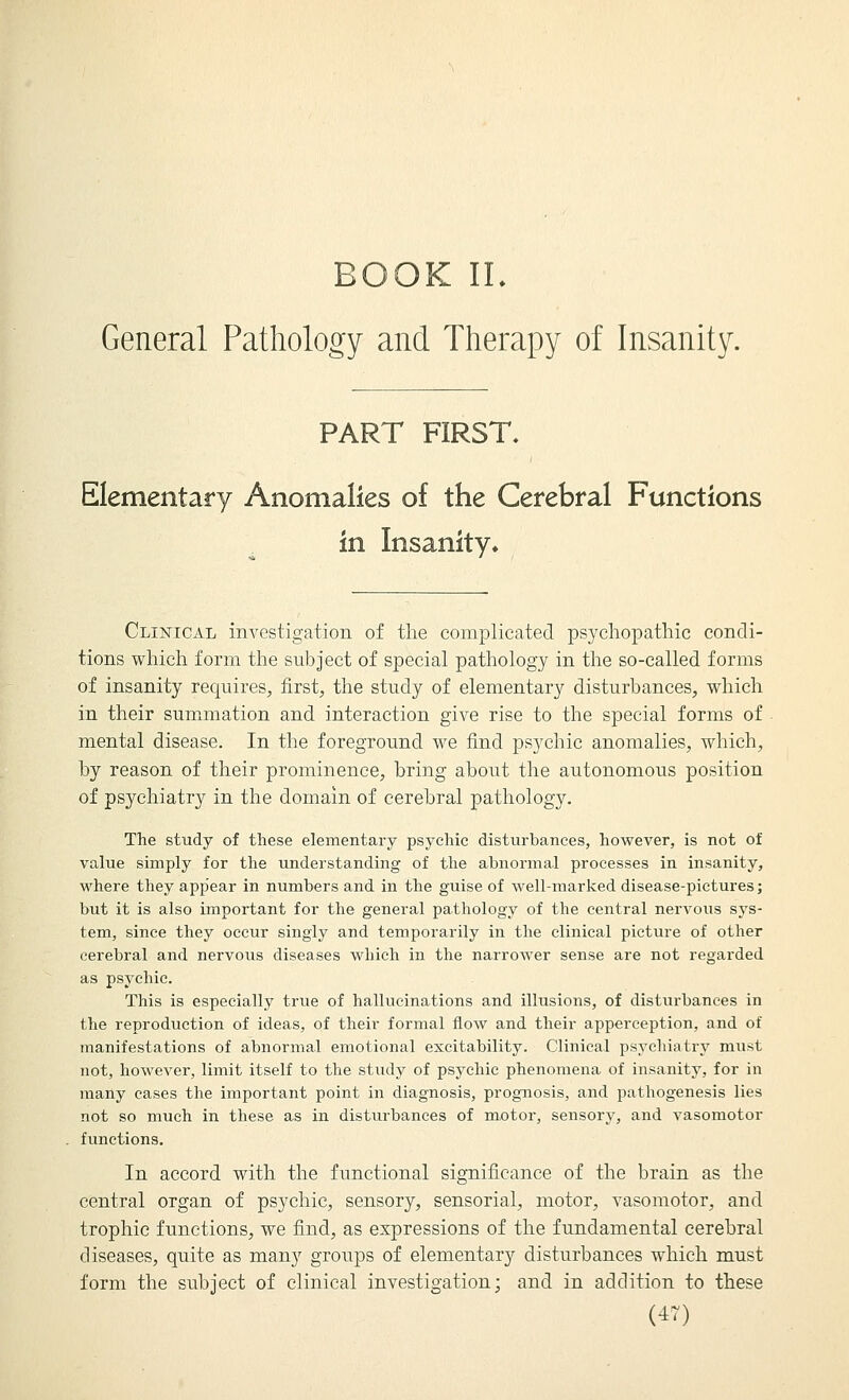 BOOK IL General Pathology and Therapy of Insanity. PART FIRST. Elementary Anomalies of the Cerebral Functions in Insanity» Clinical investigation of the complicated psychopathic condi- tions whicli form the subject of special pathology in the so-called forms of insanity requires, first, the study of elementary disturbances, which in their sumimation and interaction give rise to the special forms of mental disease. In the foreground we find psychic anomalies, which, by reason of their prominence, bring about the autonomous position of psychiatry in the domain of cerebral pathology. The study of these elementary psychic disturbances, however, is not of value simply for the understanding of the abnormal processes in insanity, M'here they appear in numbers and in the guise of well-marked disease-pictures; but it is also important for the general pathology of the central nervous sys- tem, since they occur singly and temporarily in the clinical picture of other cerebral and nervous diseases which in the narrower sense are not regarded as psychic. This is especially true of hallucinations and illusions, of disturbances in the reproduction of ideas, of their formal flow and their apperception, and of manifestations of abnormal emotional excitability. Clinical psychiatry must not, however, limit itself to the study of psychic phenomena of insanity, for in many cases the important point in diagnosis, prognosis, and pathogenesis lies not so much in these as in disturbances of motor, sensory, and vasomotor functions. In accord with the functional significance of the brain as the central organ of psychic, sensory, sensorial, motor, vasomotor, and trophic functions, we find, as expressions of the fundamental cerebral diseases, quite as many groups of elementary disturbances which must form the subject of clinical investigation; and in addition to these