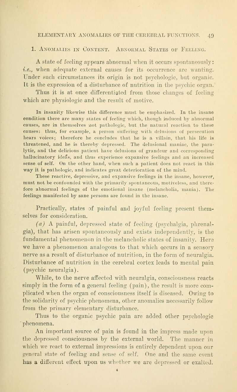 1. Anomatjes in Content. Abnormal States of Feeling. A state of feeling appears abnormal when it occurs spontaneously: i.e., when adequate external causes for its occurrence are wanting. Under such circumstances its origin is not psj^chologic, but organic, rt is the expression of a disturbance of nutrition in the psychic organ. Thus it is at once differentiated from those changes of feeling which are physiologic- and the result of motive. In insanity likewise this difference must be emphasized. In the insane condition there are many states of feeling which, though induced by abnormal causes, are in themselves not pathologic, but the natural reaction to these causes: thus, for example, a person suffering with delusions of persecution hears voices; therefore he concludes that he is a villain, that his life is threatened, and he is thereby depressed. The delusional maniac, the para- lytic, and the delirious patient have delusions of grandeur and corresponding hallucinatory ide^s, and thus experience expansive feelings and an increased sense of self. On the other hand, when such a patient does not react in this way it is pathologic, and indicates great deterioration of the mind. These reactive, depressive, and expansive feelings in the insane, however, must not be confounded with the primarily spontaneous, motiveless, and there- fore abnormal feelings of the emotional insane (melancholia, mania). The feelings manifested by sane persons are found in the insane. Practically, states of painful and joyful feeling present them- selves for consideration. (a) A painful, depressed state of feeling (psychalgia, phrenal- gia), that has arisen spontaneously and exists independently, is the fundamental phenomenon in the melancholic states of insanity. Here we have a phenomenon analogous to that which occurs in a sensory nerve as a result of disturbance of nutrition, in the form of neuralgia. Disturbance of nutrition in the cerebral cortex leads to mental pain (psychic neuralgia). While, to the nerve affected with neuralgia, consciousness reacts simply in the form of a general feeling (pain), the result is more com- plicated when the organ of consciousness itself is diseased. Owing to the solidarity of psychic phenomena, other anomalies necessarily follow from the primary elementary disturbance. Thus to the organic psychic pain are added other psychologic phenomena. An important source of pain is found in the impress made upon the depressed consciousness by the external world. The manner in which we react to external impressions is entirely dependent upon our general state of feeling and sense of self. One and the same event has a different effect upon us whether we are depressed or exalted.