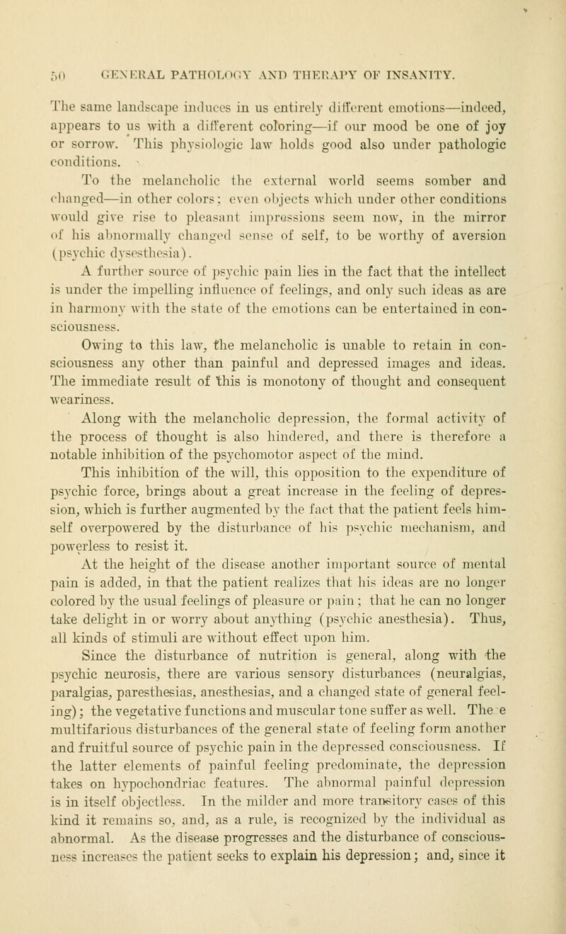 The same landse'ape iiulucrs iu us entirely dillVreut ciiiütions—indeed, ajjpears to us with a different coloring—if our mood be one of joy or sorrow. This physiologic law holds good also under pathologic conditions. To the melancholic llio external world seems somber and changed—in other colors; even objects which under other conditions would give rise to pleasant impressions seem now, in the mirror of his abnormally changed sense of self, to be M'orthy of aversion (psychic dysesthesia). A furtlior source of psychic pain lies in the fact that the intellect is under the impelling influence of feelings, and only such ideas as are in harmony with the state of the emotions can be entertained in con- sciousness. Owing to this law, the melancholic is unable to retain in con- sciousness any other than painful and depressed images and ideas. The immediate result of this is monotony of thought and consequent weariness. Along with the melancholic depression, the formal activity of the process of thought is also hindered, and there is therefore a notable inhibition of the psychomotor aspect of the mind. This inhibition of the will, this opposition to the expenditure of psychic force, brings about a great increase in the feeling of depres- sion, which is further augmented by the fact that the patient feels him- self overpowered by the disturbance of his ])syehic mechanism, and powerless to resist it. At the height of the disease another important source of mental pain is added, in that the patient realizes that his ideas are no longer colored by the usual feelings of pleasure or pain ; that he can no longer take delight in or worry about anything (psychic anesthesia). Thus, all kinds of stimuli are without effect upon him. Since the disturbance of nutrition is general, along with the psychic neurosis, there are various sensory disturbances (neuralgias, paralgias, paresthesias, anesthesias, and a changed state of general feel- ing) ; the vegetative functions and muscular tone suffer as well. The e multifarious disturbances of the general state of feeling form another and fruitful source of psychic pain in the depressed consciousness. If the latter elements of painful feeling predominate, the depression takes on hypochondriac features. The abnormal painful depression is in itself objectless. In the milder and more transitory cases of this kind it remains so, and, as a rule, is recognized by the individual as abnormal. As the disease progresses and the disturbance of conscious- ness increases the patient seeks to explain his depression; and, since it